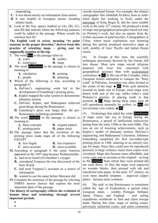 10
mapmaking.
C. It was based mostly on information from sailors.
D. It was helpful to European armies invading
Islamic lands.
6. Look at the four spaces marked as (A), (B), (C),
and (D) that indicate where the following sentence
could be added to the passage. Where would the
sentence best fit?
The English verb to orient, meaning “to point
someone in the proper direction,” derives from this
practice of orienting maps – giving east its
supposedly position at the top.
7. The word they in the passage refers to
A. years B. scribes
C. techniques D. maps
8. The word distribution in the passage is closest in
meaning to
A. circulation B. printing
C. people D. planning
9. Which of the following is true, according to
paragraph 5?
A. DaVinci’s engineering work led to the
development of Gutenberg’s printing press.
B. Kepler mapped the solar system to demonstrate
planetary motion.
C. DaVinci, Kepler, and Shakespeare achieved
great things during the Renaissance.
D. Gutenberg’s press was larger than the pre-
Renaissance technology permitted.
10. The word template in the passage is closest in
meaning to
A. basic concepts B. original pattern
C. printing press D. paper stock
11. The passage states that the invention of the
printing press made maps all of the following
EXCEPT
A. less fragile B. less expensive
C. more accurate D. more available
12. According to paragraph 6, the name America
appeared on the 1507 map because Waldseemuller
A. had never heard of Columbus’s voyages
B. considered Vespucci the true discovered of the
New World
C. had used Vespucci’s accounts as a source of
information
D. wanted to use the name before Mercator did
13. Complete the summary of the passage by selecting
THREE answer choices that express the most
important ideas of the passage.
The history of cartography reflects the evolution of
human ideas and technology through several
important periods.


outside mainland Europe. For example, the Islamic
cartographer Abu Abdullah Al-Idrisi, born in Arab-
ruled Spain but working in Sicily under the
patronage of King Roger II, did his most notable
work in the early 12th
century. He produced a book
of maps and geographical principles based not only
on Ptolemy’s work, but also on reports from the
written accounts of paid travelers. Cartographers in
China, where naval exploration was booming
during this period, produced innovative maps as
well, notably of Asia’ Pacific and Indian Ocean
coasts.
(4) In Europe at this time, the scientific
techniques previously favored by the Greeks fell
into disuse. Most new maps served religious
purposes and were less concerned with
geographical accuracy than with ecclesiastical
correctness. ■ (A) In this era of the Crusades, when
European armies attempted to conquer the “Holy
Land” of Palestine, Jerusalem was often located in
the center of the map. ■ (B) With such attention
focused on lands east of Europe, most maps were
drawn with east at the top, unlike today’s (and
Ptolemy’s) practice of placing north in that
position. ■ (C) Maps during these years were all
still reproduced manually by scribes, so they did
not circulate very widely. ■ (D)
(5) Technology that aided the wider distribution
of maps came into use in Europe during the
Renaissance, a period of intellectual rediscovery
lasting from the early 1300s to the mid-1600s. This
was an era of towering achievements, such as
Kepler’s model of planetary motion, DaVinci’s
engineering, and Shakespeare’s literature. Johannes
Guternberg completed his first moveable-type
printing press in 1440, ushering in an entirely new
age for maps. Since they could now be reproduced
precisely in large volumes, many more copies were
circulated. Maps also became more affordable, and
every copy was as accurate as the original – as long
as the template from which they were printed did
not wear down. At first, the maps were engraved
on wooden blocks, then pressed with ink and
transferred onto paper. In the early 16th
century, an
even more durable template – engraved copper
plates – became more common.
(6) The mid- to late Renaissance is sometimes
called the Age of Exploration, a period when
European states – notably Portugal, Holland,
Spain, France, and England – sent sailing
expeditions worldwide to find and claim foreign
lands. During this time, maps of sailing routes,
previously uncharted coasts, and entire continents
 