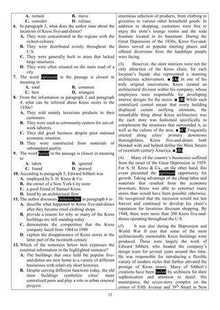 12
A. remain B. move
C. consider D. release
6. In paragraph 3, what does the author state about the
locations of Kress five-and-dimes?
A. They were concentrated in the regions with the
richest cultures.
B. They were distributed evenly throughout the
U.S.
C. They were generally built in areas that lacked
large structures.
D. They were often situated on the main road of a
city.
7. The word optimum in the passage is closest in
meaning to
A. total B. common
C. best D. strangest
8. From the information in paragraph 2 and paragraph
4, what can be inferred about Kress stores in the
1930s?
A. They sold mainly luxurious products to their
customers.
B. They were used as community centers for out-of-
work laborers.
C. They did good business despite poor national
economic situation.
D. They were constructed from materials of
substandard quality.
9. The word hailed in the passage is closest in meaning
to
A. taken B. ignored
C. found D. praised
10. According to paragraph 5, Edward Sibbert was
A. employed by S. H. Kress & Co.
B. the owner of a New York City store
C. a good friend of Samuel Kress
D. hired by an architectural firm
11. The author discusses Genesco Inc. in paragraph 6 to
A. describe what happened to Kress five-and-dimes
after they became retail clothing shops
B. provide a reason for why so many of the Kress
buildings are still standing today
C. demonstrate the competition that the Kress
company faced from 1964 to 1980
D. explain the disappearance of Kress stores in the
latter part of the twentieth century
12. Which of the sentences below best expresses the
essential information in the highlighted sentence?
A. The buildings that once held the popular five-
and-dimes are now home to a variety of different
businesses with relatively short histories.
B. Despite serving different functions today, the old
store buildings symbolize cities’ more
centralized pasts and play a role in urban renewal
projects.
enormous selection of products, from clothing to
groceries to various other household goods. In
addition to shopping, customers were free to
enjoy the store’s lounge rooms and the soda
fountain located in its basement. During the
Great Depression of the 1930s, Kress five-and-
dimes served as popular meeting places and
offered diversions from the hardships people
were facing.
(3) However, the store interiors were not the
only attraction of the Kress chain, for each
location’s façade also represented a stunning
architecture achievement. ■ (A) In one of his
truly original innovations, Kress created an
architectural division within his company, whose
employees were responsible for developing
interior designs for the stores. ■ (B) While such
centralized control meant that every building
displayed certain unifying elements, the
remarkable thing about Kress architecture was
the each store was fashioned specifically to
complement the structures that surrounded it, as
well as the culture of the area. ■ (C) Frequently
erected along cities’ primary downtown
thoroughfares, Kress five-and-dimes both
blended with and helped define the Main Streets
of twentieth century America. ■ (D)
(4) Many of the country’s businesses suffered
from the onset of the Great Depression in 1929.
For S. H. Kress & Co., on the other hand, this
event presented the optimum opportunity for
growth. Taking advantage of the cheap labor and
materials that resulted from the economic
downturn, Kress was able to construct many
stores than would have been possible otherwise.
He recognized that the recession would not last
forever and continued to develop his chain’s
reputation for luxurious discount shopping. By
1944, there were more than 200 Kress five-and-
dimes operating throughout the U.S.
(5) It was also during the Depression and
World War II eras that some of the most
architecturally memorable Kress buildings were
produced. These were largely the work of
Edward Sibbert, who headed the company’s
design team for several years around this time.
He was responsible for introducing a flexible
variety of modern styles that further elevated the
prestige of Kress stores. Many of Sibbert’s
creations have been hailed by architects for their
sophistication and attention to detail. His
masterpiece, the seven-story complex on the
corner of Fifth Avenue and 39th
Street in New
 