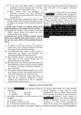 13
C. In the past, most Main Streets in America
contained at least one discount store, but today
most of them have been forced to close.
D. Many modern cities are attempting to
reintroduce elements into their downtown
districts that were present during the time of the
five-and-dimes.
13. Look at the four spaces marked as (A), (B), (C), and
(D) that indicate where the following sentence could
be added to the passage. Where would the sentence
best fit?
A broad range of styles was utilized, among them
Italian Renaissance, Mayan Revival, and Art Deco.
14. Complete the summary of the passage by selecting
THREE answer choices that express the most
important ideas of the passage.
Around the turn of the twentieth century, Samuel
Henry Kress founded what turned out to be one of
the most pervasive chains of five-and-dime discount
stores.
  
A. In addition to their large selections of low-priced
goods, Kress stores attracted customers with their
extravagant interior and exterior designs.
B. An architectural team created as unit of Kress’s
organization was charged with designing the
spectacular buildings that housed the store.
C. Kress buildings became a recognizable sight along
Main Streets all over America because they all
appeared identical to one another.
D. By utilizing low-cost materials and labor during the
Great Depression, Kress was able to greatly expand
his business, eventually maintaining hundreds of
stores nationwide.
E. The architect Edward Sibbert designed some of the
most famous structures and was best known for his
work on the impressive New York City store.
F. The Kress five-and-dimes finally shut down in
1980, but the impressive architecture of their
buildings has endured and is still an important
feature of many American cities.
York City, received an award for its design and
stood with pride as the company’s principal
outlet.
(6) In 1964, S. H. Kress & Co. was acquired
by Genesco Inc., a clothing retailer. It began the
process of closing down the less profitable Kress
stores until, in 1980, it decided to dissolve the
company altogether. Kress’s legacy, however,
has survived, as Main Streets in cities all over
America still contain their monumental
buildings. Though the old five-and-dimes are
now filled with different businesses, as
mementos from a time when a city’s Main Street
was the center of its community and culture, they
are valuable resources for municipalities
currently seeking to revitalize their downtown
districts.
Influences on The Call of the Wild
1. The word comprehensive in the passage is closest in
meaning to
A. careful B. broad
C. scholarly D. brief
2. According to paragraph 2, why did London go to the
Klondike?
A. To search for gold
B. To pursue a career as a writer
C. To find source material for his writing
D. To study the effects of the harsh climate on
(1) Because Jack London was a rather prolific
writer, producing a large body of work
throughout his career, an analysis of his writing
style is perhaps most effective when focused on
a single representative work because a
comprehensive survey of his writing would only
provide a superficial overview of London’s
tendencies as a writer without examining the
nature of his writing. Two components that are
central to London’s writing are his biographical
 
