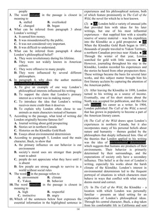 14
people
3. The word initiated in the passage is closest in
meaning to
A. stalled B. overlooked
C. changed D. began
4. What can be inferred from paragraph 3 about
London’s writing?
A. It earned him money.
B. It was misunderstood by the public.
C. It was not considered very important.
D. It was difficult to understand.
5. What can be inferred from paragraph 4 about
London’s philosophical belief?
A. They were revolutionary during his lifetime.
B. They were not widely known in American
culture.
C. They were offensive to many people.
D. They were influenced by several different
philosophers.
6. In paragraph 4, why does the author mention
environmental determinism?
A. To give an example of one way London’s
philosophical interests influenced his writing
B. To support the claim that London’s primary
interest as a writer was in making money
C. To introduce the idea that London’s writing
receives more credit than it deserves
D. To explain why London often chose to use
animals as main characters instead of humans
7. According to the passage, what kind of writing did
London originally become famous for?
A. Journal writing about gold prospecting
B. Stories set in northern Canada
C. Histories on the Klondike Gold Rush
D. Essays about environmental determinism
8. According to paragraph 5, London used the main
character, Buck, to show that
A. the primary influence on our behavior is our
environment
B. society’s moral uses are stronger than people
want to admit
C. people do not appreciate what they have until it
is absent
D. few people are strong enough to survive in a
world without social rules
9. The word its in the passage refers to
A. environment B. climate
C. Yukon D. behavior
10. The word primitive in the passage is closest in
meaning to
A. high B. respectful
C. instinctive D. angry
11. Which of the sentences below best expresses the
essential information in the highlighted sentence in
experiences and his philosophical notions, both
of which feature prominently in The Call of the
Wild, the novel for which he is best known.
(2) ■ (A) London held a variety of unusual jobs
that provided him with ideas for his later
writings, but one of his most influential
experiences – that supplied him with a sizeable
reserve of source material – was his expedition
into the Klondike as a gold prospector. ■ (B)
When the Klondike Gold Rush began in 1897,
thousands of people traveled to Yukon Territory,
a northern Canadian province near Alaska. ■ (C)
Through the winter of that year, London
searched for gold with little success. ■ (D)
However, journaling throughout his stay in the
Klondike, London recorded his experiences and
the stories he heard from other prospectors there.
These writings became the basis for several later
works, and this subject matter brought him his
first literary acclaim by capturing the attention of
the American public.
(3) After leaving the Klondike in 1898, London
turned to his writing as a source of income.
Eventually, one of his short stories about the
North was accepted for publication, and this first
sale initiated his career as a writer. In 1904,
London published The Call of the Wild, a novel
that has grown in popularity to become a part of
the American literary canon.
(4) The Call of the Wild draws upon London’s
experiences in northern Canada, but it also
incorporates many of his personal beliefs about
nature and humanity – themes guided by the
philosophers that deeply influenced him. One of
the theories that London applied to his writing
was the idea of environmental determinism,
which suggests that humans are products of their
environments. Their behavior is primarily
determined by their surroundings, and the
expectations of society only have a secondary
influence. This belief is at the root of London’s
writing, especially his works about the harsh
climate of the Klondike. London’s interest in
environmental determinism led to the frequent
portrayal of situations in which characters must
behave in ways that conflict with what society
deems moral and correct.
(5) In The Call of the Wild, the Klondike – a
location with which London was personally
familiar – presents an ideal setting for an
exploration of London’s philosophical ideas.
Through his central character, Buck, a dog taken
from his comfortable life in California and sent
 