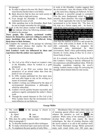 15
the passage?
A. In order to adjust to his new life, Buck’s behavior
must become harsher than it was before.
B. Buck discovers that he does not need society to
tell him what is right and wrong.
C. Even though the Klondike is different, Buck
maintains his sense of self.
D. After spending time in the Klondike, Buck finds
he can no longer remember his old morals.
12. Look at the four places marked with (A), (B), (C),
(D) that indicate where the following sentence could
be added to the passage.
These people, like London, envisioned wealthy
futures for themselves and were willing to endure the
many hardships that would, they believed, bring
them closer to their fortunes.
13. Complete the summary of the passage by selecting
THREE answer choices that express the most
important ideas of the passage.
Jack London’s work was influenced by ideas and
experiences that the author was exposed to.



A. The Call of the Wild is based on London’s time
in the Klondike, where he worked as a gold
prospector.
B. The Call of the Wild was written from the
perspective of an animal rather than from the
point of view of a person.
C. In 1898, London published his first short story
and soon after began to rely on his writing as a
means of economic support.
D. London’s writing was influenced by the ideas of
environmental determinism, a philosophy to
which he subscribed.
E. London’s novels quickly became successful, and
audiences eagerly anticipated the author’s future
work.
F. Through the central character in The Call of the
Wild, London shows that the environment is the
main influence on our behavior.
to work in the Klondike, London suggests that
the environment – here, the climate of the Yukon
– is the main force shaping our behavior. In fact,
its influence is powerful enough to contradict
even the most fundamental social laws about
morality. Buck identifies “the reign of primitive
law,” which supersedes the rules he had become
accustomed to in his former life. “The facts of
life took on a fiercer aspect and… he faced it
with all the latent cunning of his nature aroused.”
Buck realizes that the “civilized” ethics of his
former life no longer apply, and he adopts a new
code of behavior, which, though cruel compared
to the morals taught by society, enables him to
adjust to life in the Klondike. London makes it
clear that the inability to perceive and accept the
laws of the wild results in death. In the novel,
after continually failing to recognize the
behavioral rules determined by their
environment, Buck’s three gold-seeking masters
become its victim, dying as they try to cross a
frozen body of water.
(6) It is certainly evident in The Call of the Wild
that London’s writing is heavily influenced by
his experiences and philosophical ideas. With his
Klondike expedition inspiring the novel’s
setting, London creates a stage for conveying his
thoughts about human behavior and society.
George Méliès
1. The word amaze in the passage is closest in
meaning to
A. signal B. ease
C. attract D. impress
2. Why does the author mention today’s blockbuster
films in paragraph 1?
A. To describe modern special effect techniques
B. To make a historical topic seem more relevant
C. To emphasize the poor quality of early films
(1) Blockbuster films of today often make use
of stunning special effects and camera tricks to
enhance the narrative as well as amaze the
audience. While some of the techniques used to
develop these effects may require the latest
technologies, the idea of creating illusions with
the movie camera is as old as the medium itself.
The French filmmaker George Méliès pioneered
many such visual tricks over 100 years ago.
 