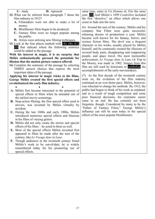 17
C. study D. represent
12. What can be inferred from paragraph 7 about the
film industry in 1912?
A. Filmmakers were not able to make a lot of
money.
B. Blockbuster films began to be produced.
C. Fantasy films were no longer popular among
the public.
D. Artists were utilizing new filming techniques.
13. Look at the four places marked with (A), (B), (C),
(D) that indicate where the following sentence
could be added to the passage.
With his interest in magic, it is no surprise that
Méliès enthusiastically pursued the potentials for
illusion that the motion picture camera offered.
14. Complete the summary of the passage by selecting
THREE answer choices that express the most
important ideas of the passage.
Applying his interest in magic tricks to his films,
George Méliès created the first special effects and
revolutionized the early film industry.
  
A. Méliès first became interested in the potential of
special effects in films when he attended one of
the earliest movie screenings.
B. Stop-action filming, the first special effect used in
movies, was invented by Méliès virtually by
accident.
C. During the late 1800s and early 1900s, Méliès
introduced numerous special effects and illusions
in his films of varying genres.
D. Méliès did not only create the stories and special
effects of his films – he acted in them as well.
E. Most of the special effects Méliès invented first
appeared in films he made after the turn of the
century, like Le Voyage dans la Lune.
F. Though audiences in the twentieth century found
Méliès’s work to be out-of-date, he is widely
remembered today for his pioneering use of
special effects.
same time, came in Un Homme de Tête the same
year. (D) And Méliès’s 1899 Cendrillon included
the first “dissolve,” an effect which allows one
scene to fade into the next.
(6) Around the turn of the century, Méliès and his
company Star Films were quite successful,
releasing dozens of productions a year. Méliès
became well known for his fantasy, horror, and
science fiction films. The devil was a frequent
character in his works, usually played by Méliès
himself, and he commonly created the illusions of
severed body parts, disappearing and reappearing
people, and space travel. His most memorable
achievement, Le Voyage dans la Lune (A Trip to
the Moon), was made in 1902. Images from this
film are still used by historians to symbolize the
accomplishments of the early moviemakers.
(7) As the first decade of the twentieth century
went on, the evolution of the film industry
continued at an ever-faster pace. Méliès, however,
was reluctant to change his methods. By 1912, the
public had begun to think of his work as outdated,
and as a result of tough competition and some
poor financial decisions, his cinematic career
came to an end. He has certainly not been
forgotten, though. Considered by many to be the
“Father of Fantasy Films,” George Méliès’s
influence can still be seen today in the special
effects of the most popular blockbusters.
 