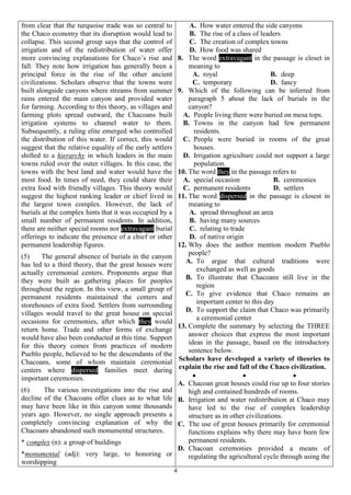4
from clear that the turquoise trade was so central to
the Chaco economy that its disruption would lead to
collapse. This second group says that the control of
irrigation and of the redistribution of water offer
more convincing explanations for Chaco’s rise and
fall. They note how irrigation has generally been a
principal force in the rise of the other ancient
civilizations. Scholars observe that the towns were
built alongside canyons where streams from summer
rains entered the main canyon and provided water
for farming. According to this theory, as villages and
farming plots spread outward, the Chacoans built
irrigation systems to channel water to them.
Subsequently, a ruling elite emerged who controlled
the distribution of this water. If correct, this would
suggest that the relative equality of the early settlers
shifted to a hierarchy in which leaders in the main
towns ruled over the outer villages. In this case, the
towns with the best land and water would have the
most food. In times of need, they could share their
extra food with friendly villages. This theory would
suggest the highest ranking leader or chief lived in
the largest town complex. However, the lack of
burials at the complex hints that it was occupied by a
small number of permanent residents. In addition,
there are neither special rooms nor extravagant burial
offerings to indicate the presence of a chief or other
permanent leadership figures.
(5) The general absence of burials in the canyon
has led to a third theory, that the great houses were
actually ceremonial centers. Proponents argue that
they were built as gathering places for peoples
throughout the region. In this view, a small group of
permanent residents maintained the centers and
storehouses of extra food. Settlers from surrounding
villages would travel to the great house on special
occasions for ceremonies, after which they would
return home. Trade and other forms of exchange
would have also been conducted at this time. Support
for this theory comes from practices of modern
Pueblo people, believed to be the descendants of the
Chacoans, some of whom maintain ceremonial
centers where dispersed families meet during
important ceremonies.
(6) The various investigations into the rise and
decline of the Chacoans offer clues as to what life
may have been like in this canyon some thousands
years ago. However, no single approach presents a
completely convincing explanation of why the
Chacoans abandoned such monumental structures.
* complex (n): a group of buildings
*monumental (adj): very large, to honoring or
worshipping
A. How water entered the side canyons
B. The rise of a class of leaders
C. The creation of complex towns
D. How food was shared
8. The word extravagant in the passage is closet in
meaning to
A. royal B. deep
C. temporary D. fancy
9. Which of the following can be inferred from
paragraph 5 about the lack of burials in the
canyon?
A. People living there were buried on mesa tops.
B. Towns in the canyon had few permanent
residents.
C. People were buried in rooms of the great
houses.
D. Irrigation agriculture could not support a large
population.
10. The word they in the passage refers to
A. special occasion B. ceremonies
C. permanent residents D. settlers
11. The word dispersed in the passage is closest in
meaning to
A. spread throughout an area
B. having many sources
C. relating to trade
D. of native origin
12. Why does the author mention modern Pueblo
people?
A. To argue that cultural traditions were
exchanged as well as goods
B. To illustrate that Chacoans still live in the
region
C. To give evidence that Chaco remains an
important center to this day
D. To support the claim that Chaco was primarily
a ceremonial center
13. Complete the summary by selecting the THREE
answer choices that express the most important
ideas in the passage, based on the introductory
sentence below.
Scholars have developed a variety of theories to
explain the rise and fall of the Chaco civilization.
  
A. Chacoan great houses could rise up to four stories
high and contained hundreds of rooms.
B. Irrigation and water redistribution at Chaco may
have led to the rise of complex leadership
structure as in other civilizations.
C. The use of great houses primarily for ceremonial
functions explains why there may have been few
permanent residents.
D. Chacoan ceremonies provided a means of
regulating the agricultural cycle through using the
 