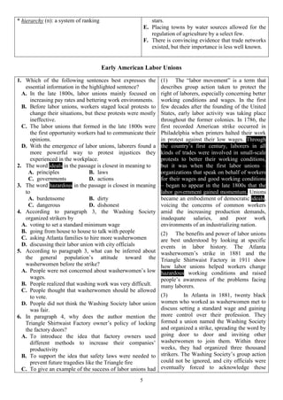5
* hierarchy (n): a system of ranking stars.
E. Placing towns by water sources allowed for the
regulation of agriculture by a select few.
F. There is convincing evidence that trade networks
existed, but their importance is less well known.
Early American Labor Unions
1. Which of the following sentences best expresses the
essential information in the highlighted sentence?
A. In the late 1800s, labor unions mainly focused on
increasing pay rates and bettering work environments.
B. Before labor unions, workers staged local protests to
change their situations, but these protests were mostly
ineffective.
C. The labor unions that formed in the late 1800s were
the first opportunity workers had to communicate their
opinions.
D. With the emergence of labor unions, laborers found a
more powerful way to protest injustices they
experienced in the workplace.
2. The word ideals in the passage is closest in meaning to
A. principles B. laws
C. governments D. actions
3. The word hazardous in the passage is closest in meaning
to
A. burdensome B. dirty
C. dangerous D. dishonest
4. According to paragraph 3, the Washing Society
organized strikers by
A. voting to set a standard minimum wage
B. going from house to house to talk with people
C. asking Atlanta families to hire more washerwomen
D. discussing their labor union with city officials
5. According to paragraph 3, what can be inferred about
the general population’s attitude toward the
washerwomen before the strike?
A. People were not concerned about washerwomen’s low
wages.
B. People realized that washing work was very difficult.
C. People thought that washerwomen should be allowed
to vote.
D. People did not think the Washing Society labor union
was fair.
6. In paragraph 4, why does the author mention the
Triangle Shirtwaist Factory owner’s policy of locking
the factory doors?
A. To introduce the idea that factory owners used
different methods to increase their companies’
productivity
B. To support the idea that safety laws were needed to
prevent future tragedies like the Triangle fire
C. To give an example of the success of labor unions had
(1) The “labor movement” is a term that
describes group action taken to protect the
right of laborers, especially concerning better
working conditions and wages. In the first
few decades after the founding of the United
States, early labor activity was taking place
throughout the former colonies. In 1786, the
first recorded American strike occurred in
Philadelphia when printers halted their work
in protest against their low wages. Through
the country’s first century, laborers in all
kinds of trades were involved in small-scale
protests to better their working conditions,
but it was when the first labor unions –
organizations that speak on behalf of workers
for their wages and good working conditions
– began to appear in the late 1800s that the
labor government gained momentum. Unions
became an embodiment of democratic ideals,
voicing the concerns of common workers
amid the increasing production demands,
inadequate salaries, and poor work
environments of an industrializing nation.
(2) The benefits and power of labor unions
are best understood by looking at specific
events in labor history. The Atlanta
washerwomen’s strike in 1881 and the
Triangle Shirtwaist Factory in 1911 show
how labor unions helped workers change
hazardous working conditions and raised
people’s awareness of the problems facing
many laborers.
(3) In Atlanta in 1881, twenty black
women who worked as washerwomen met to
discuss setting a standard wage and gaining
more control over their profession. They
formed a union named the Washing Society
and organized a strike, spreading the word by
going door to door and inviting other
washerwomen to join them. Within three
weeks, they had organized three thousand
strikers. The Washing Society’s group action
could not be ignored, and city officials were
eventually forced to acknowledge these
 