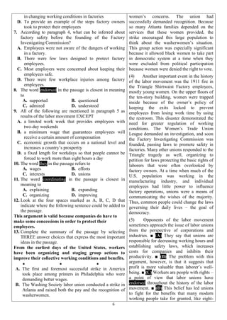 6
in changing working conditions in factories
D. To provide an example of the steps factory owners
took to protect their employees
7. According to paragraph 4, what can be inferred about
factory safety before the founding of the Factory
Investigating Commission?
A. Employees were not aware of the dangers of working
in a factory.
B. There were few laws designed to protect factory
employees.
C. Most employers were concerned about keeping their
employees safe.
D. There were few workplace injuries among factory
employees.
8. The word endorsed in the passage is closest in meaning
to
A. supported B. questioned
C. admired D. understood
9. All of the following are mentioned in paragraph 5 as
results of the labor movement EXCEPT
A. a limited work week that provides employees with
two-day weekends
B. a minimum wage that guarantees employees will
receive a certain amount of compensation
C. economic growth that occurs on a national level and
increases a country’s prosperity
D. a fixed length for workdays so that people cannot be
forced to work more than eight hours a day
10. The word they in the passage refers to
A. wages B. efforts
C. interests D. unions
11. The word coordinating in the passage is closest in
meaning to
A. explaining B. expanding
C. organizing D. improving
12. Look at the four spaces marked as A, B, C, D that
indicate where the following sentence could be added to
the passage.
This argument is valid because companies do have to
make some concessions in order to protect their
employees.
13. Complete the summary of the passage by selecting
THREE answer choices that express the most important
ideas in the passage.
From the earliest days of the United States, workers
have been organizing and staging group actions to
improve their collective working conditions and benefits.
  
A. The first and foremost successful strike in America
took place among printers in Philadelphia who were
demanding better wages.
B. The Washing Society labor union conducted a strike in
Atlanta and raised both the pay and the recognition of
washerwomen.
women’s concerns. The union had
successfully demanded recognition. Because
so many Atlanta families depended on the
services that these women provided, the
strike encouraged this large population to
think about the washerwomen’s situation.
This group action was especially significant
because it allowed black women to take part
in democratic system at a time when they
were excluded from political participation
because women were denied the right to vote.
(4) Another important event in the history
of the labor movement was the 1911 fire in
the Triangle Shirtwaist Factory employees,
mostly young women. On the upper floors of
the ten-story building, women were trapped
inside because of the owner’s policy of
keeping the exits locked to prevent
employees from losing work time by using
the restroom. This disaster demonstrated the
need for greater regulation of working
conditions. The Women’s Trade Union
League demanded an investigation, and soon
the Factory Investigating Commission was
founded, passing laws to promote safety in
factories. Many other unions responded to the
Triangle tragedy as well, organizing to
petition for laws protecting the basic rights of
laborers that were often overlooked by
factory owners. At a time when much of the
U.S. population was working in the
manufacturing industry, and individual
employees had little power to influence
factory operations, unions were a means of
communicating the wishes of the majority.
Thus, common people could change the laws
governing their daily lives – the goal of
democracy.
(5) Opponents of the labor movement
sometimes approach the issue of labor unions
from the perspective of corporations and
industries. ■ (A) They say that unions are
responsible for decreasing working hours and
establishing safety laws, which increases
costs for companies and inhibits their
productivity. ■ (B) The problem with this
argument, however, is that it suggests that
profit is more valuable than laborer’s well-
being. ■ (C) Workers are people with rights –
a point of view that labor unions have
endorsed throughout the history of the labor
movement. ■ (D) This belief has led unions
to fight for the benefits that many modern
working people take for granted, like eight-
 