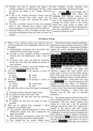 7
C. Workers were able to organize and improve the
working conditions of washerwomen, but they could
not prevent the deaths in the Triangle Shirtwaist
Factory.
D. A fire in the Triangle Shirtwaist Factory and the
subsequent pressure from labor unions led the
government to pass laws ensuring the safety of
workers.
E. The labor movement rejects the idea that company
profit is more important than workers’ rights and
instead struggles to secure better benefits for laborers.
F. American history is full of examples of labor unions
that achieved significant results and made life better for
workers.
hour workdays, two-day weekends, laws
against child labor, and minimum wages.
(6) Because they provide people with a
way of coordinating their efforts and
defending their common interests, labor
unions perform a democratic function. As
seen in the washerwomen’s strike and the
Triangle fire, labors unions in the United
States have given power to people who
otherwise were denied official representation
and have responded to unjust situations by
working for protective laws.
The History of Soap
1. Which of the sentences below best expresses the
essential information in the highlighted sentence in the
paragraph?
A. Archaeological excavations have uncovered clay
containers that contain recipes for soap.
B. Carvings on clay containers holding a soap-like
material show that Babylonians made a kind of
soap.
C. In ancient times, soap was made by combining
animal fats with ashes and heating the mixture in
clay containers.
D. Excavations in Babylon uncovered bathtubs that
were once used for bathing with soap.
2. The word administered in the passage is closest in
meaning to
A. given B. tested
C. labeled D. saved
3. The word authenticity in the passage is closest in
meaning to
A. science B. circumstance
C. legend D. truth
4. Why does the author mention the legend in paragraph
2?
A. To present evidence about the origin of soap
B. To explain the origin of the word “soap”
C. To emphasize the idea that soap was spiritually
significant
D. To support the idea that the origin of soap is
uncertain
5. What can be inferred from paragraph 4 about
epidemics in the Middle Ages?
A. They generally affected populations of lower- and
middle-class people more than communities of
upper-class people.
B. Their disastrous consequences would have been
lessened if people had practice better hygiene.
C. They changed the way people thought about
(1) The history of soap is long but ambiguous,
beginning by some estimates as far back as 2800
BC in ancient Babylon. Archaeological findings
suggest that various ingredients including fats,
oils, and greases were involved in the making of
early soaps. Specific evidence was discovered
during the excavation of ancient Babylon
(modern-day Iraq), when ancient soapy matter
was found in clay containers bearing
inscriptions that indicated the contents were
made by boiling fats with ashes – a method of
soap making. Archaeological evidence from
other ancient civilizations, like Egypt and
Phoenicia, suggests that many cultures were
using soaps to clean raw textiles before dyeing
them. Early soaps were not commonly used for
bathing, and different cultures used the products
in different capacities – among other uses, soap
was administered as a wound medicament and
applied as a hair dye. There is no definitive
evidence proving exactly where soap originated;
it seems to have been discovered independently
by several civilizations – Arabs, Celts, and
Romans were all early users of soap-like
substances.
(2) One popular legend ascribes the discovery
of the cleansing properties of soap to a fortunate
coincidence: long ago, people washing their
clothes in a river near a site for sacrificial
offerings noticed that when they washed their
laundry in that specific area, their clothes
became particularly clean. They realized that the
combination of ash and animal fat produced the
burnt offerings created an effective laundering
aid. Although this legend presents an interesting
account of the origin of soap, there is no way to
verify the authenticity of the story. As a result, it
 