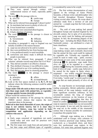 8
municipal sanitation and personal cleanliness.
D. They were spread through contact with
contaminated sources of water, especially public
baths.
6. The word its in the passage refers to
A. olive oil B. castile soap
C. Spain D. Europe
7. What can be inferred from paragraph 5 about Castile?
A. Its merchants had access to plenty of olive oil.
B. It was located near a coastline.
C. Its citizens were concerned about hygiene.
D. It had a shortage of animals.
8. The word Regulations in the passage is closest in
meaning to
A. Governments B. Officials
C. Rules D. Industries
9. According to paragraph 6, soap in England was not
initially available to the masses because
A. soap was not allowed to be sold in London
B. they were prohibited by law from buying soap
C. it was produced mainly in rural townships
D. restrictions and duties made it difficult for many
people to purchase
10. What can be inferred from paragraph 7 about
colonists’ attitudes toward soap before the Civil War?
A. They did not consider it an effective cleanser.
B. They disliked it because it was difficult to make.
C. They preferred to use it for washing laundry.
D. They did not care about its cleansing properties.
11. The word concerns in the passage is closest in
meaning to
A. principles B. affairs
C. opinions D. accomplishments
12. Look at the four spaces marked as A, B, C, D that
indicate where the following sentence could be added
to the passage.
Soaps made with oils such as these were gentler on the
skin than soaps made with animal fats, so vegetable-
oil soaps quickly became desirable products.
Where would the sentence best fit?
13. Complete the summary of the passage by selecting
THREE answer choices that express the most
important ideas in the passage.
Believed to date back thousands of years, the origin of
soap is not entirely known, but it is clear that
throughout its history, soap has varied in both
composition and application depending on the
cultures who uses it.
  
A. Early soaps consisted of ingredients not easily
found today and were used for practices now
considered outdated.
B. The first soaps were made from ash and animal fat,
but later soaps used different types of vegetable
is considered by some to be a myth.
(3) The first written documentation of soap
appears in the writings of Gaius Plinius
Secundus, a Roman writer and philosopher who
had traveled throughout Western Europe,
visiting several other cultures. He wrote about a
substance made from a mixture of ash and
animal fat – a simple soap that the Celts used as
a hair product.
(4) The craft of soap making had spread
throughout Europe and reached England by the
eleventh century, but in spite of its prevalence,
soap was rarely used for bathing and personal
hygiene. In fact, the devastating plagues of the
Middle Ages – including the Black Death of the
fourteenth century – are attributed to a lack of
basic cleanliness.
(5) Over time, cultures experimented with
soap-making recipes and eventually discovered
that the animal fat they used could be replaced
by vegetable oils. Virtually any vegetable oil
could be used to make soap – palm, coconut,
and almond oil were some of the more popular
choices.■ (A) In particular, soap made from
olive oil came to be regarded as a superior
product. ■ (B) During the sixteenth century, one
kind of olive-oil soap – castile soap, believed to
be named for the region in Spain where it
originated – was widely exported throughout
Europe, becoming famous for its quality. ■ (C)
Even today, “castile soap” is a term used to refer
to soaps that are made primarily of olive oil. ■
(D)
(6) As soap became an increasingly popular
trading commodity, British authorities realized
that control of the soap industry would give
them significant economic influence. In the
seventeenth century the king of England
enforced restrictions on the location of soap-
making companies, demanding that they be
based in London. Regulations and taxation made
soap an expensive luxury that was not accessible
to most people. It was not until the removal of
the soap tax in the middle of the nineteenth
century that it became possible for commoners
to purchase this popular item.
(7) Although soap making was a firmly
established craft in Europe, early colonists in
North America practiced soap making almost
exclusively as a household chore, and there
were few professional soap makers in the
colonies. For some time, personal hygiene was
 