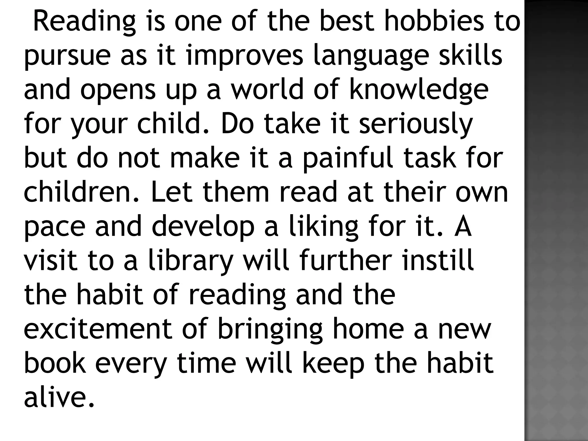 Reading is one of the best hobbies to
pursue as it improves language skills
and opens up a world of knowledge
for your child. Do take it seriously
but do not make it a painful task for
children. Let them read at their own
pace and develop a liking for it. A
visit to a library will further instill
the habit of reading and the
excitement of bringing home a new
book every time will keep the habit
alive.
 