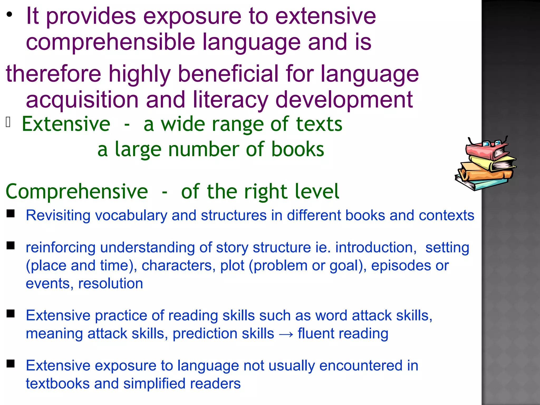  Extensive - a wide range of texts
a large number of books
Comprehensive - of the right level
• It provides exposure to extensive
comprehensible language and is
therefore highly beneficial for language
acquisition and literacy development
 Revisiting vocabulary and structures in different books and contexts
 reinforcing understanding of story structure ie. introduction, setting
(place and time), characters, plot (problem or goal), episodes or
events, resolution
 Extensive practice of reading skills such as word attack skills,
meaning attack skills, prediction skills → fluent reading
 Extensive exposure to language not usually encountered in
textbooks and simplified readers
 