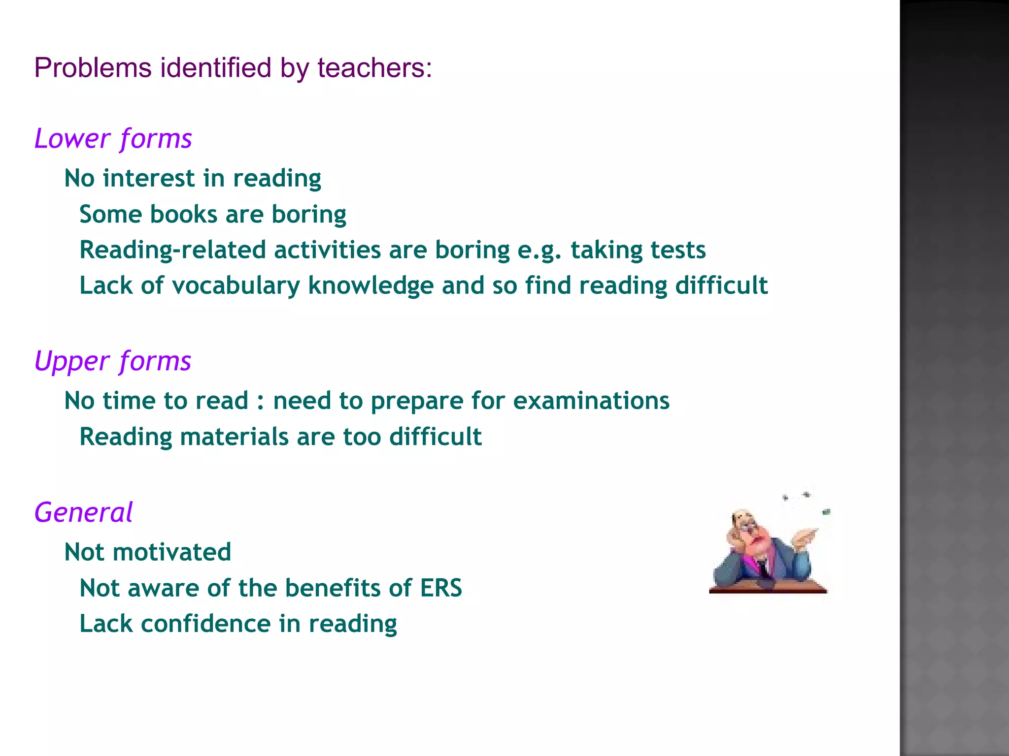 Lower forms
No interest in reading
Some books are boring
Reading-related activities are boring e.g. taking tests
Lack of vocabulary knowledge and so find reading difficult
Upper forms
No time to read : need to prepare for examinations
Reading materials are too difficult
 
General
Not motivated
Not aware of the benefits of ERS
Lack confidence in reading
Problems identified by teachers:
                          
 