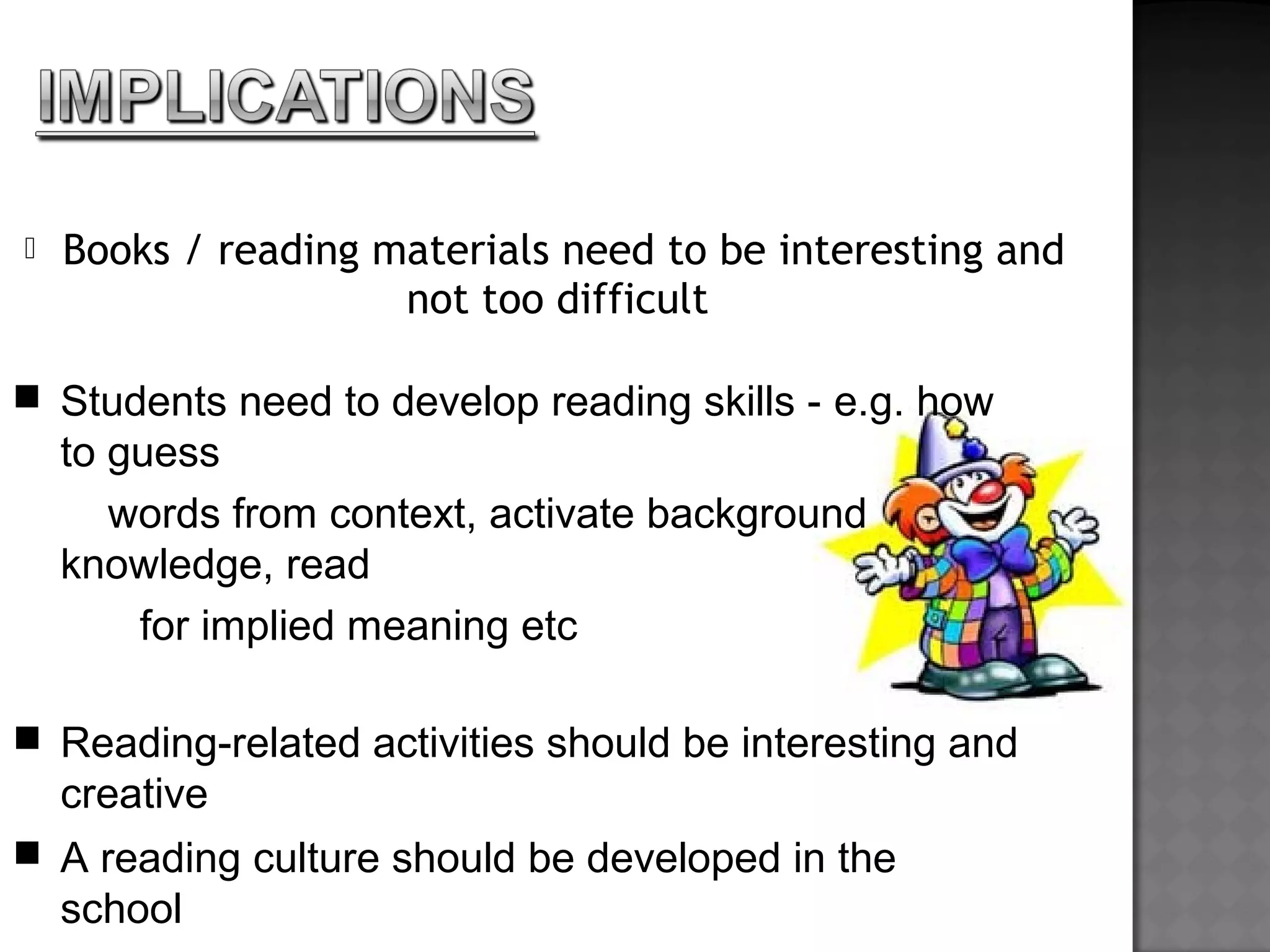  Books / reading materials need to be interesting and
not too difficult
 Students need to develop reading skills - e.g. how
to guess
words from context, activate background
knowledge, read
for implied meaning etc
 Reading-related activities should be interesting and
creative
 A reading culture should be developed in the
school
 