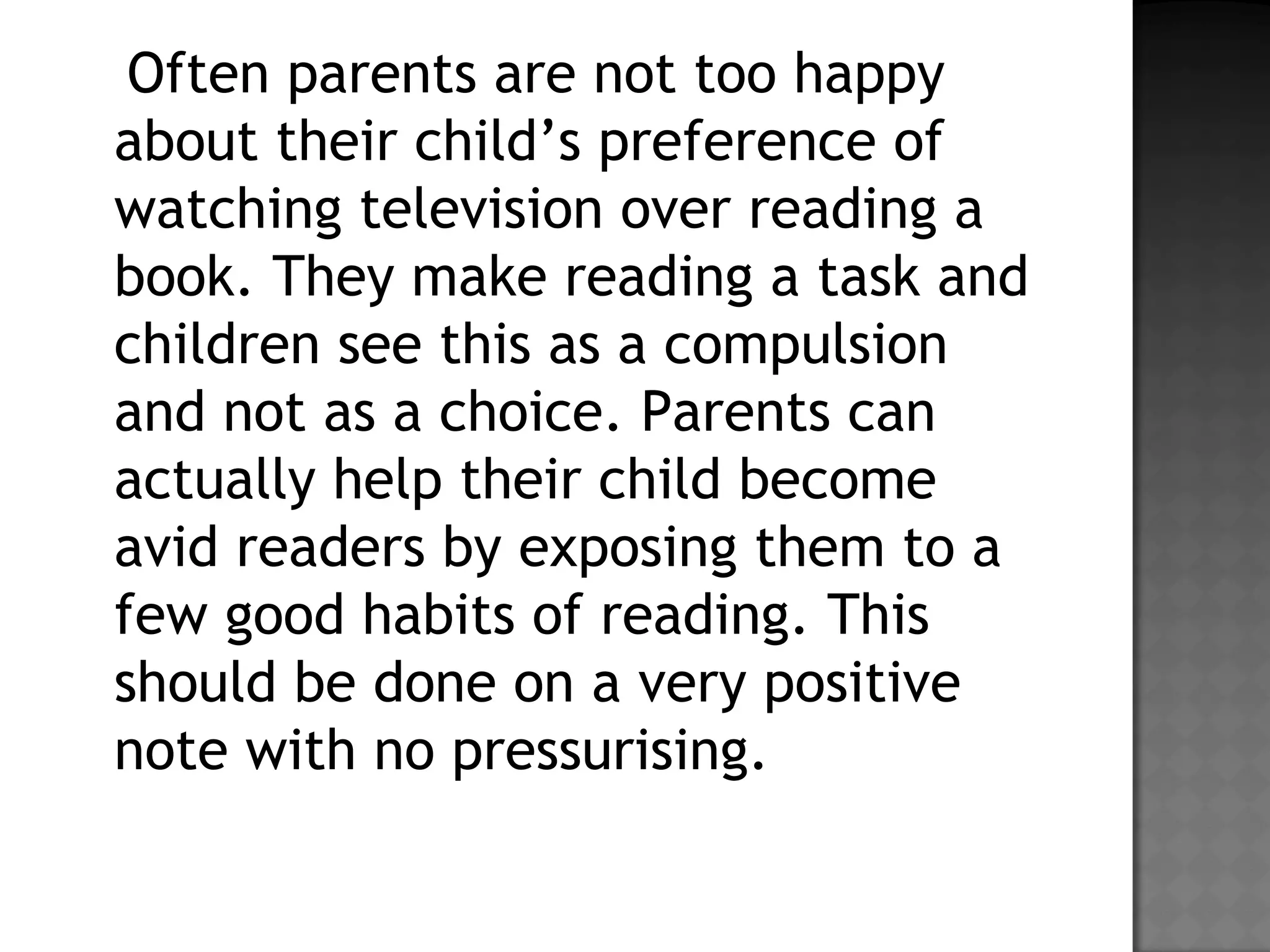 Often parents are not too happy
about their child’s preference of
watching television over reading a
book. They make reading a task and
children see this as a compulsion
and not as a choice. Parents can
actually help their child become
avid readers by exposing them to a
few good habits of reading. This
should be done on a very positive
note with no pressurising.
 