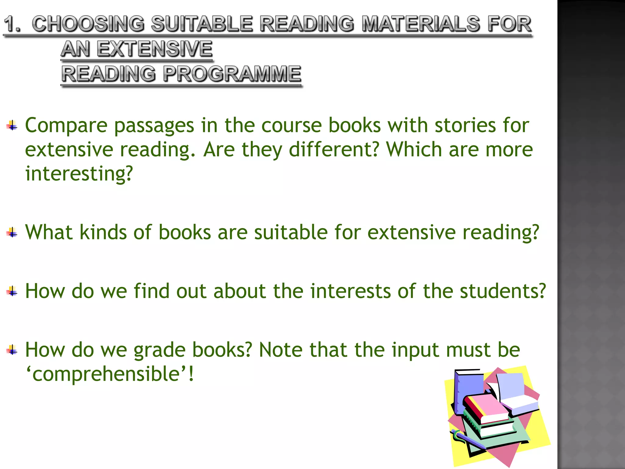 Compare passages in the course books with stories for
extensive reading. Are they different? Which are more
interesting?
 
What kinds of books are suitable for extensive reading?
 
How do we find out about the interests of the students?
 
How do we grade books? Note that the input must be
‘comprehensible’!
 