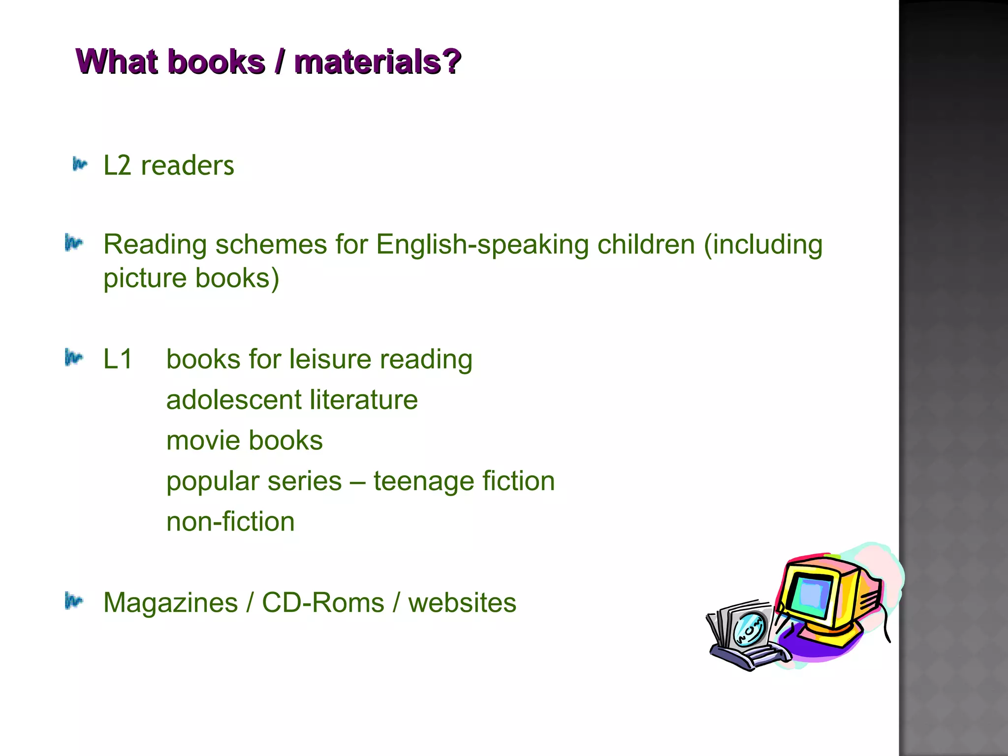 What books / materials?What books / materials?
L2 readers
Reading schemes for English-speaking children (including
picture books)
L1 books for leisure reading
adolescent literature
movie books
popular series – teenage fiction
non-fiction
Magazines / CD-Roms / websites
 
