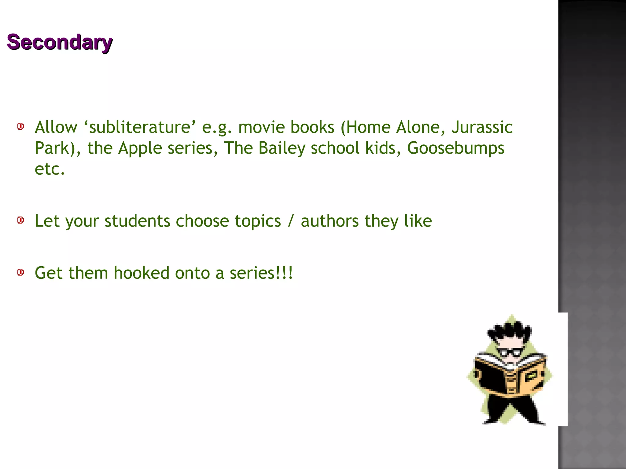 SecondarySecondary
Allow ‘subliterature’ e.g. movie books (Home Alone, Jurassic
Park), the Apple series, The Bailey school kids, Goosebumps
etc.
 
Let your students choose topics / authors they like
 
Get them hooked onto a series!!!
 