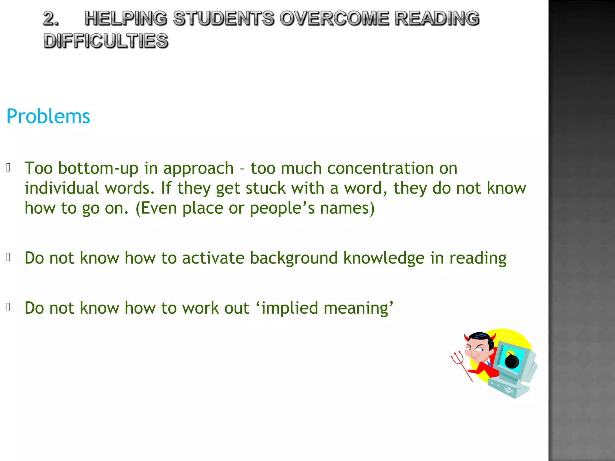 Problems
 
 Too bottom-up in approach – too much concentration on
individual words. If they get stuck with a word, they do not know
how to go on. (Even place or people’s names)
 Do not know how to activate background knowledge in reading
 Do not know how to work out ‘implied meaning’
 