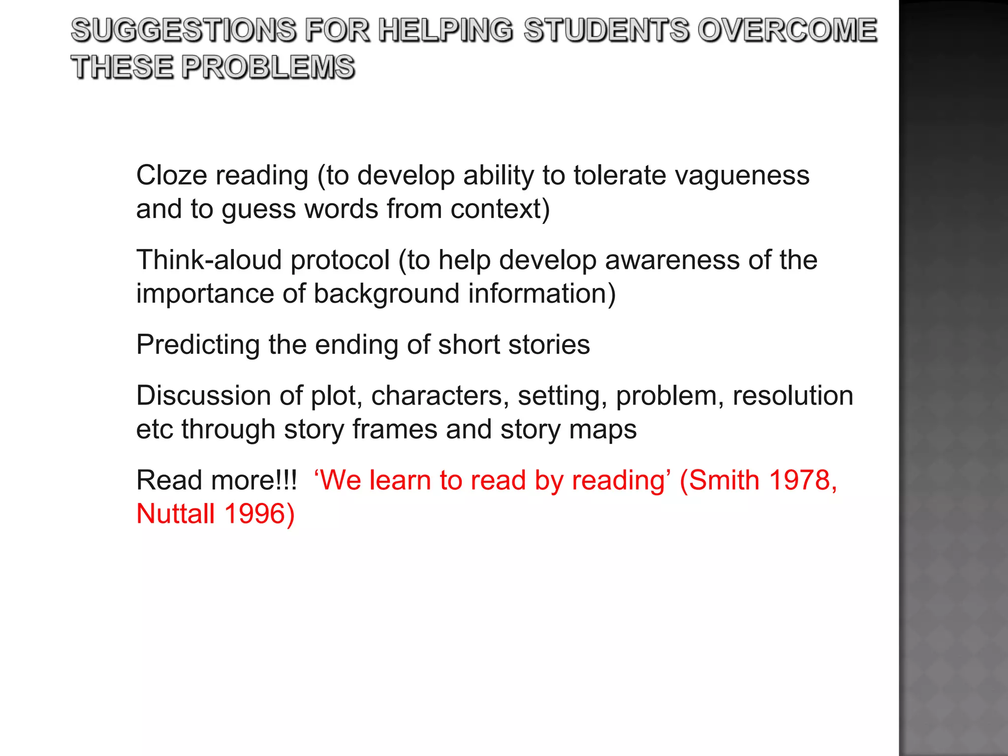 Cloze reading (to develop ability to tolerate vagueness
and to guess words from context)
Think-aloud protocol (to help develop awareness of the
importance of background information)
Predicting the ending of short stories
Discussion of plot, characters, setting, problem, resolution
etc through story frames and story maps
Read more!!! ‘We learn to read by reading’ (Smith 1978,
Nuttall 1996)
 