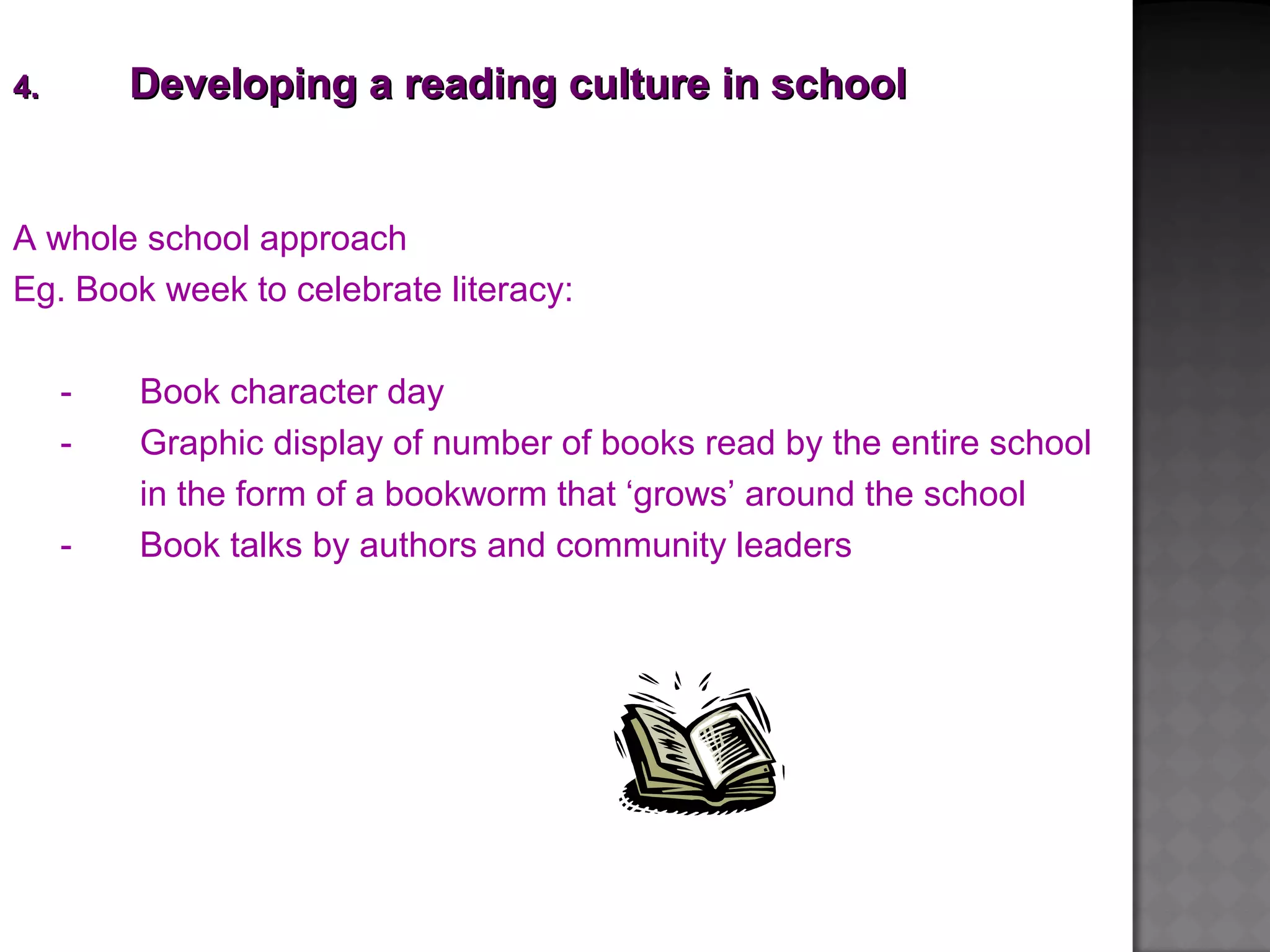 A whole school approach
Eg. Book week to celebrate literacy:
- Book character day
- Graphic display of number of books read by the entire school
in the form of a bookworm that ‘grows’ around the school
- Book talks by authors and community leaders
4.4. Developing a reading culture in schoolDeveloping a reading culture in school
 