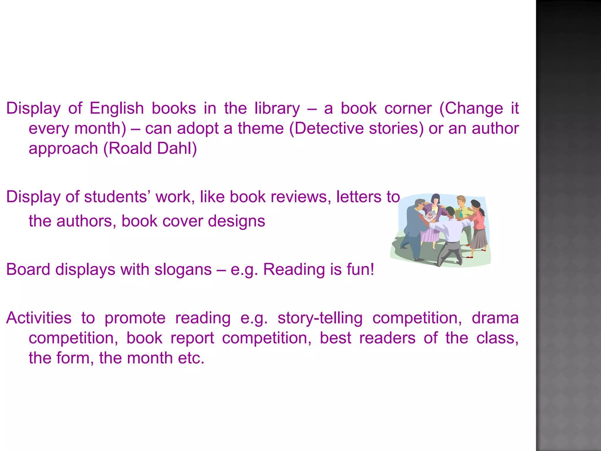 Display of English books in the library – a book corner (Change it
every month) – can adopt a theme (Detective stories) or an author
approach (Roald Dahl)
Display of students’ work, like book reviews, letters to
the authors, book cover designs
Board displays with slogans – e.g. Reading is fun!
Activities to promote reading e.g. story-telling competition, drama
competition, book report competition, best readers of the class,
the form, the month etc.
 