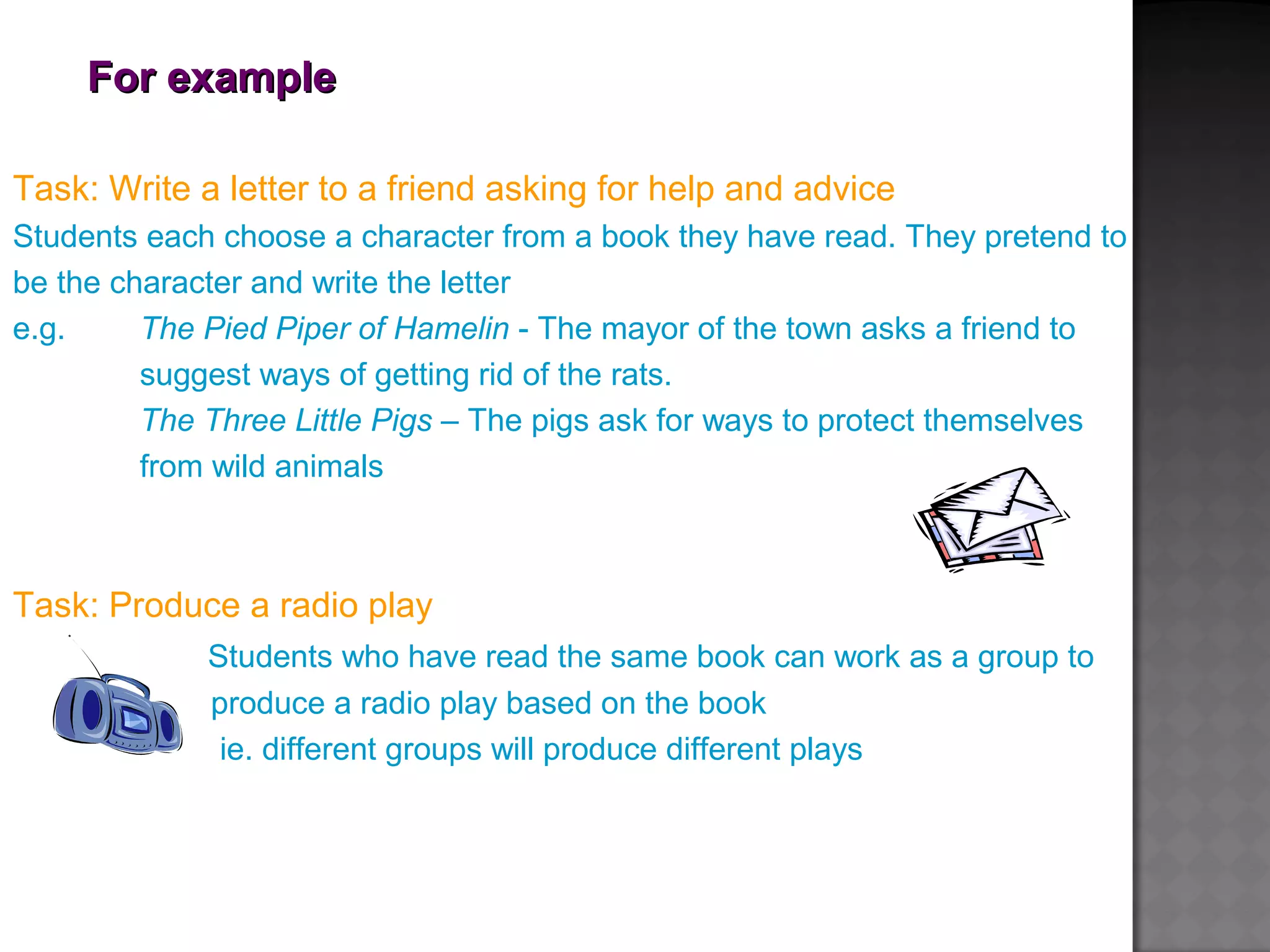 For exampleFor example
Task: Write a letter to a friend asking for help and advice
Students each choose a character from a book they have read. They pretend to
be the character and write the letter
e.g. The Pied Piper of Hamelin - The mayor of the town asks a friend to
suggest ways of getting rid of the rats.
The Three Little Pigs – The pigs ask for ways to protect themselves
from wild animals
Task: Produce a radio play
Students who have read the same book can work as a group to
produce a radio play based on the book
ie. different groups will produce different plays
 