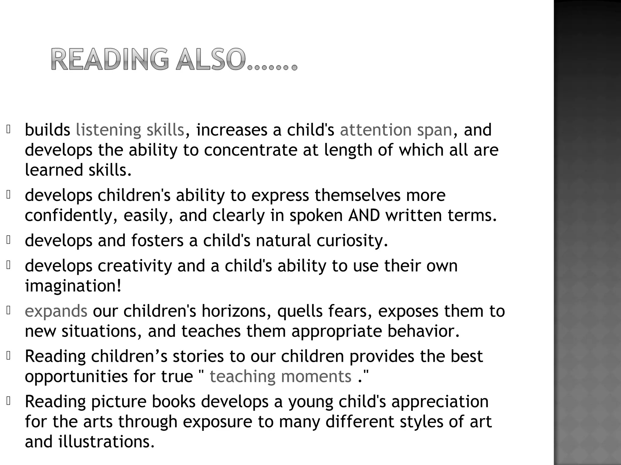  builds listening skills, increases a child's attention span, and
develops the ability to concentrate at length of which all are
learned skills.
 develops children's ability to express themselves more
confidently, easily, and clearly in spoken AND written terms.
 develops and fosters a child's natural curiosity.
 develops creativity and a child's ability to use their own
imagination!
 expands our children's horizons, quells fears, exposes them to
new situations, and teaches them appropriate behavior.
 Reading children’s stories to our children provides the best
opportunities for true " teaching moments ."
 Reading picture books develops a young child's appreciation
for the arts through exposure to many different styles of art
and illustrations.
 
