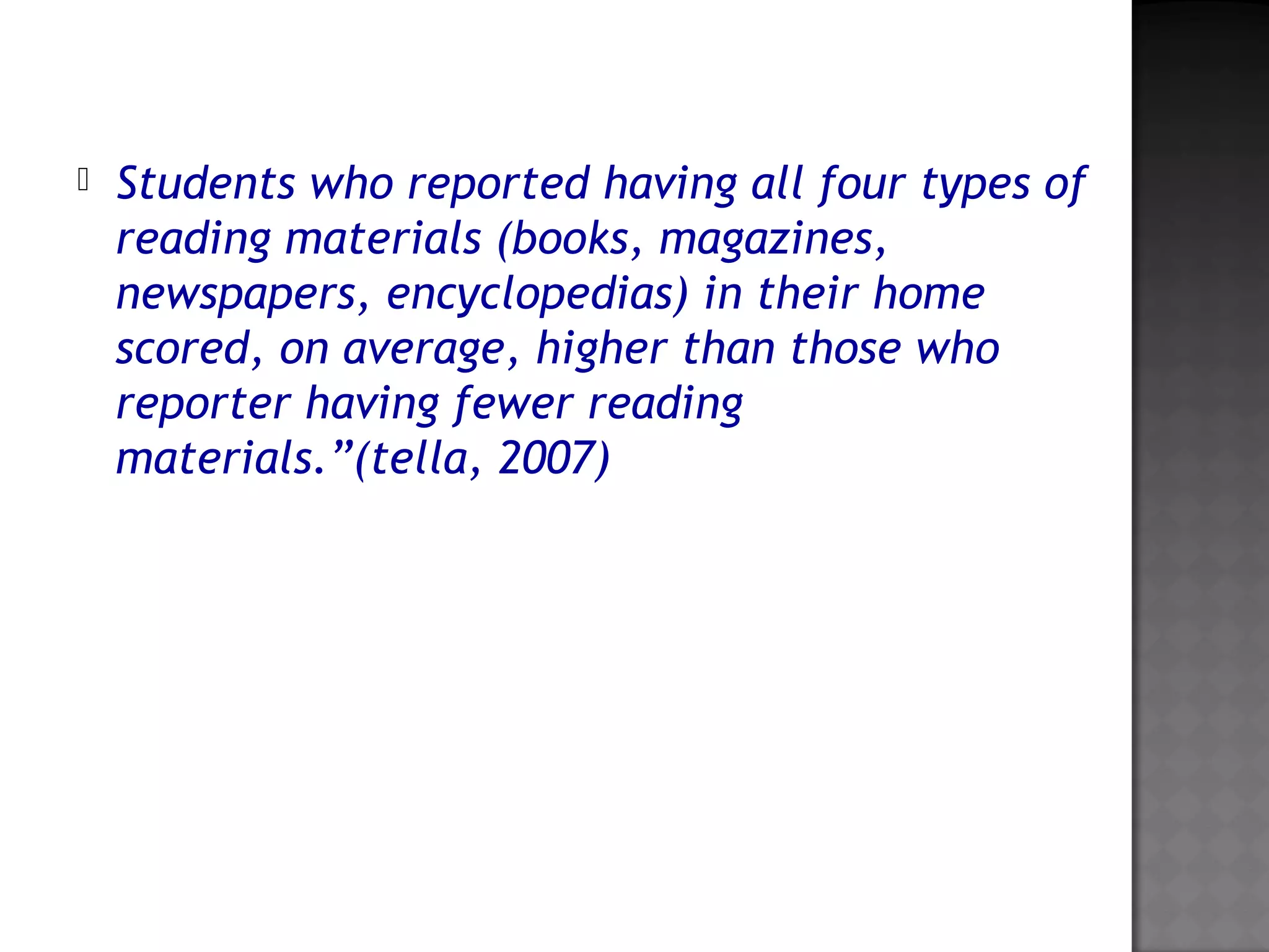  Students who reported having all four types of
reading materials (books, magazines,
newspapers, encyclopedias) in their home
scored, on average, higher than those who
reporter having fewer reading
materials.”(tella, 2007)
 