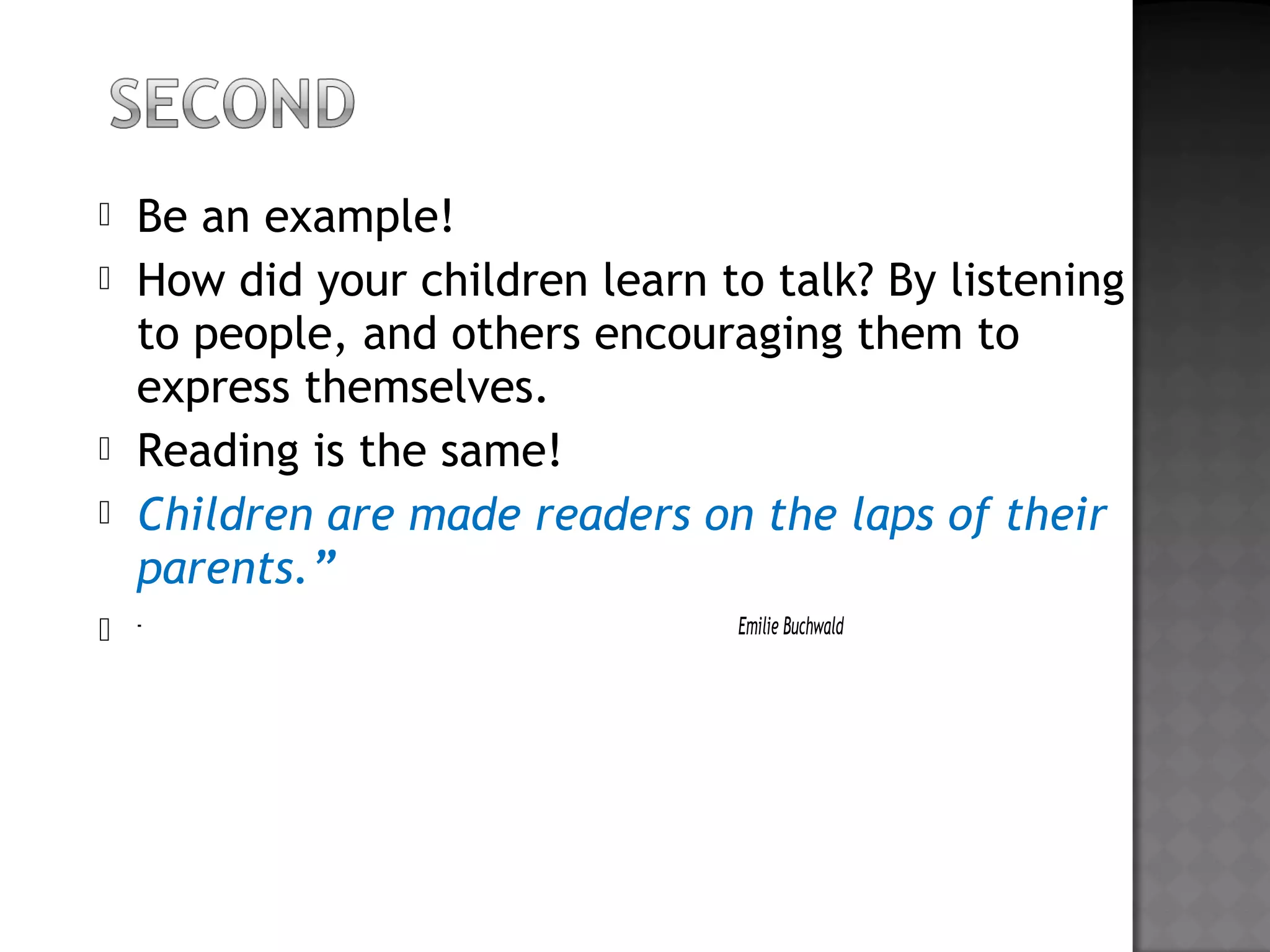  Be an example!
 How did your children learn to talk? By listening
to people, and others encouraging them to
express themselves.
 Reading is the same!
 Children are made readers on the laps of their
parents.”
 - Emilie Buchwald
 