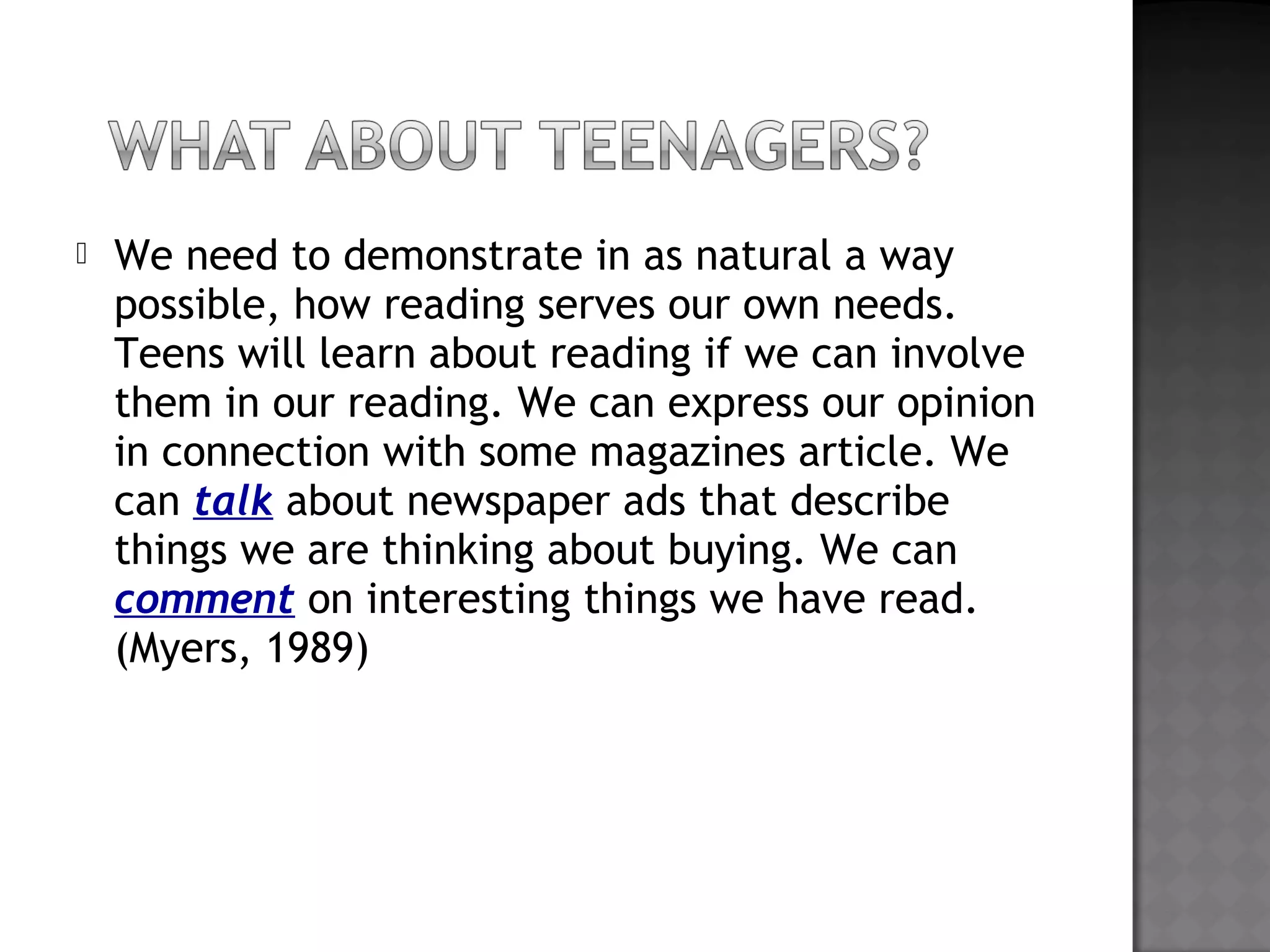  We need to demonstrate in as natural a way
possible, how reading serves our own needs.
Teens will learn about reading if we can involve
them in our reading. We can express our opinion
in connection with some magazines article. We
can talk about newspaper ads that describe
things we are thinking about buying. We can
comment on interesting things we have read.
(Myers, 1989)
 