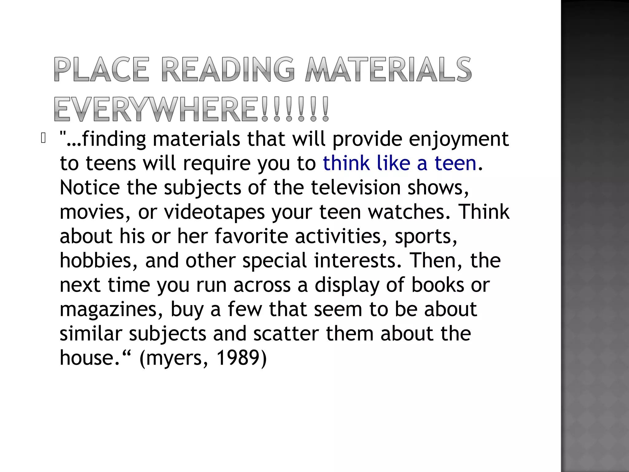  "…finding materials that will provide enjoyment
to teens will require you to think like a teen.
Notice the subjects of the television shows,
movies, or videotapes your teen watches. Think
about his or her favorite activities, sports,
hobbies, and other special interests. Then, the
next time you run across a display of books or
magazines, buy a few that seem to be about
similar subjects and scatter them about the
house.“ (myers, 1989)
 