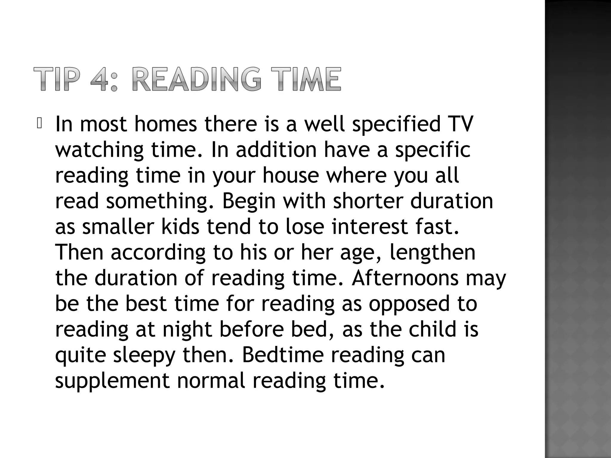  In most homes there is a well specified TV
watching time. In addition have a specific
reading time in your house where you all
read something. Begin with shorter duration
as smaller kids tend to lose interest fast.
Then according to his or her age, lengthen
the duration of reading time. Afternoons may
be the best time for reading as opposed to
reading at night before bed, as the child is
quite sleepy then. Bedtime reading can
supplement normal reading time.
 