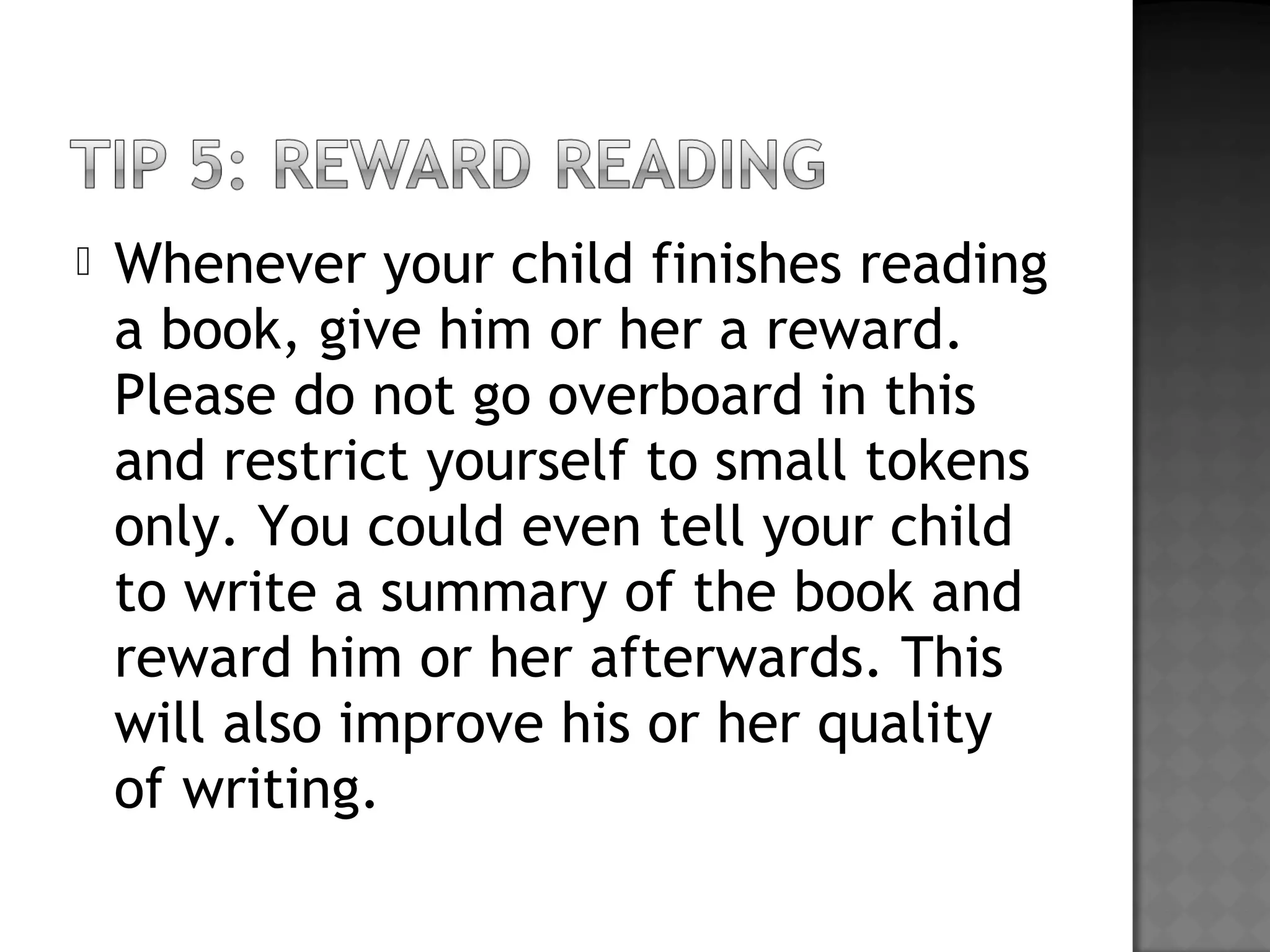  Whenever your child finishes reading
a book, give him or her a reward.
Please do not go overboard in this
and restrict yourself to small tokens
only. You could even tell your child
to write a summary of the book and
reward him or her afterwards. This
will also improve his or her quality
of writing.
 