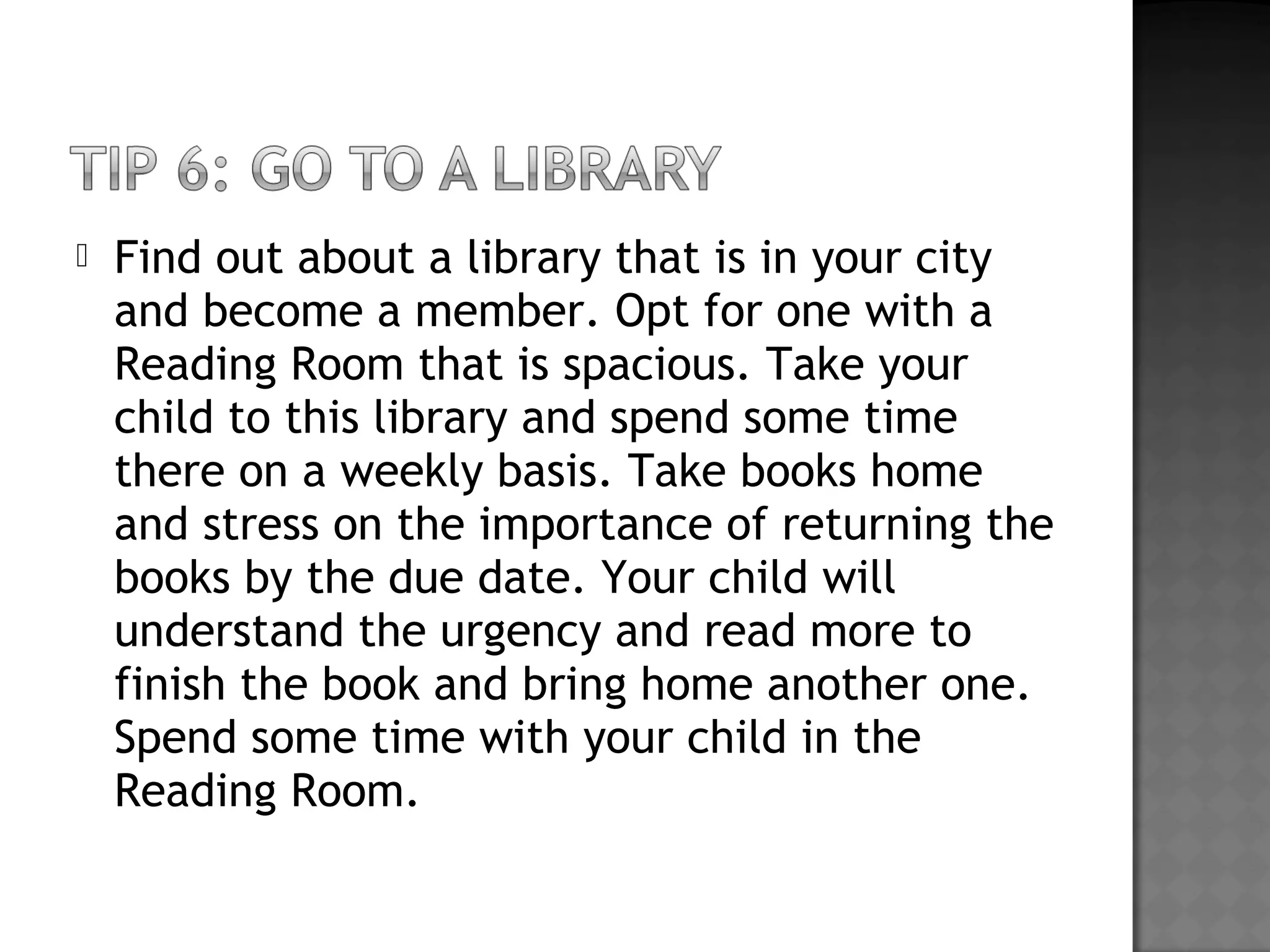  Find out about a library that is in your city
and become a member. Opt for one with a
Reading Room that is spacious. Take your
child to this library and spend some time
there on a weekly basis. Take books home
and stress on the importance of returning the
books by the due date. Your child will
understand the urgency and read more to
finish the book and bring home another one.
Spend some time with your child in the
Reading Room.
 