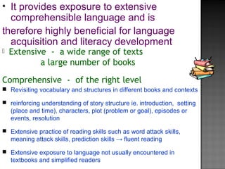  Extensive - a wide range of texts
a large number of books
Comprehensive - of the right level
• It provides exposure to extensive
comprehensible language and is
therefore highly beneficial for language
acquisition and literacy development
 Revisiting vocabulary and structures in different books and contexts
 reinforcing understanding of story structure ie. introduction, setting
(place and time), characters, plot (problem or goal), episodes or
events, resolution
 Extensive practice of reading skills such as word attack skills,
meaning attack skills, prediction skills → fluent reading
 Extensive exposure to language not usually encountered in
textbooks and simplified readers
 