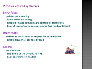 Lower forms
No interest in reading
Some books are boring
Reading-related activities are boring e.g. taking tests
Lack of vocabulary knowledge and so find reading difficult
Upper forms
No time to read : need to prepare for examinations
Reading materials are too difficult
 
General
Not motivated
Not aware of the benefits of ERS
Lack confidence in reading
Problems identified by teachers:
                          
 