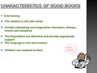 Entertaining
The content is rich and varied
Contain interesting and imaginative characters, themes,
events and situations
The illustrations are attractive and provide appropriate
support
The language is rich and creative
Children can respond to them
Good
books?
 