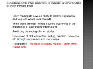 Cloze reading (to develop ability to tolerate vagueness
and to guess words from context)
Think-aloud protocol (to help develop awareness of the
importance of background information)
Predicting the ending of short stories
Discussion of plot, characters, setting, problem, resolution
etc through story frames and story maps
Read more!!! ‘We learn to read by reading’ (Smith 1978,
Nuttall 1996)
 