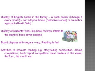 Display of English books in the library – a book corner (Change it
every month) – can adopt a theme (Detective stories) or an author
approach (Roald Dahl)
Display of students’ work, like book reviews, letters to
the authors, book cover designs
Board displays with slogans – e.g. Reading is fun!
Activities to promote reading e.g. story-telling competition, drama
competition, book report competition, best readers of the class,
the form, the month etc.
 