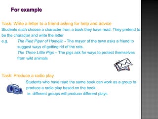 For exampleFor example
Task: Write a letter to a friend asking for help and advice
Students each choose a character from a book they have read. They pretend to
be the character and write the letter
e.g. The Pied Piper of Hamelin - The mayor of the town asks a friend to
suggest ways of getting rid of the rats.
The Three Little Pigs – The pigs ask for ways to protect themselves
from wild animals
Task: Produce a radio play
Students who have read the same book can work as a group to
produce a radio play based on the book
ie. different groups will produce different plays
 