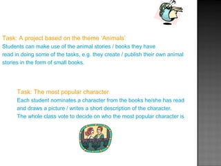 Task: A project based on the theme ‘Animals’
Students can make use of the animal stories / books they have
read in doing some of the tasks, e.g. they create / publish their own animal
stories in the form of small books.
Task: The most popular character
Each student nominates a character from the books he/she has read
and draws a picture / writes a short description of the character.
The whole class vote to decide on who the most popular character is
 
