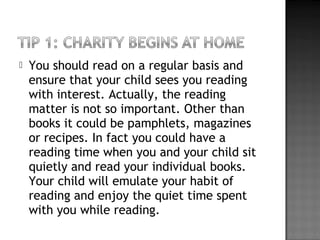  You should read on a regular basis and
ensure that your child sees you reading
with interest. Actually, the reading
matter is not so important. Other than
books it could be pamphlets, magazines
or recipes. In fact you could have a
reading time when you and your child sit
quietly and read your individual books.
Your child will emulate your habit of
reading and enjoy the quiet time spent
with you while reading.
 