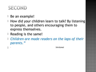  Be an example!
 How did your children learn to talk? By listening
to people, and others encouraging them to
express themselves.
 Reading is the same!
 Children are made readers on the laps of their
parents.”
 - Emilie Buchwald
 