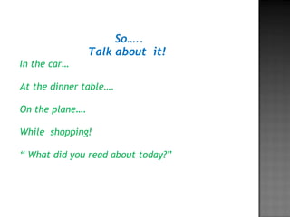 So…..
Talk about it!
In the car…
At the dinner table….
On the plane….
While shopping!
“ What did you read about today?”
 