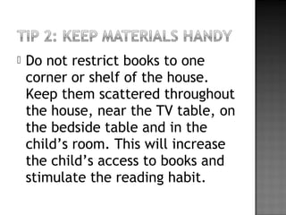  Do not restrict books to one
corner or shelf of the house.
Keep them scattered throughout
the house, near the TV table, on
the bedside table and in the
child’s room. This will increase
the child’s access to books and
stimulate the reading habit.
 