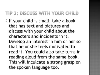  If your child is small, take a book
that has text and pictures and
discuss with your child about the
characters and incidents in it.
Develop an interest in him or her so
that he or she feels motivated to
read it. You could also take turns in
reading aloud from the same book.
This will inculcate a strong grasp on
the spoken language too.
 