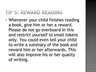  Whenever your child finishes reading
a book, give him or her a reward.
Please do not go overboard in this
and restrict yourself to small tokens
only. You could even tell your child
to write a summary of the book and
reward him or her afterwards. This
will also improve his or her quality
of writing.
 
