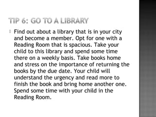  Find out about a library that is in your city
and become a member. Opt for one with a
Reading Room that is spacious. Take your
child to this library and spend some time
there on a weekly basis. Take books home
and stress on the importance of returning the
books by the due date. Your child will
understand the urgency and read more to
finish the book and bring home another one.
Spend some time with your child in the
Reading Room.
 