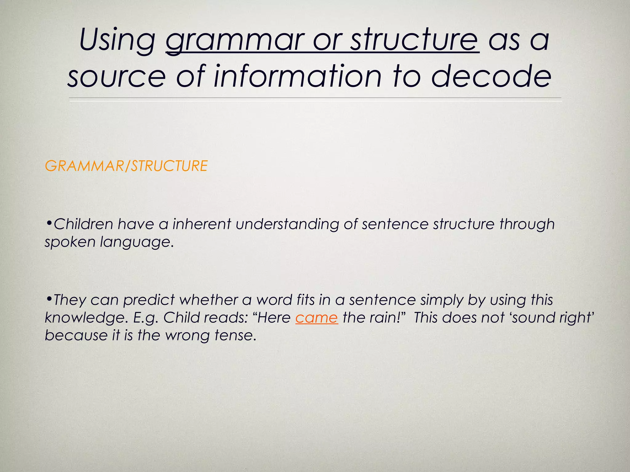 Using grammar or structure as a
   source of information to decode

GRAMMAR/STRUCTURE


•Children have a inherent understanding of sentence structure through
spoken language.


•They can predict whether a word fits in a sentence simply by using this
knowledge. E.g. Child reads: “Here came the rain!” This does not ‘sound right’
because it is the wrong tense.
 