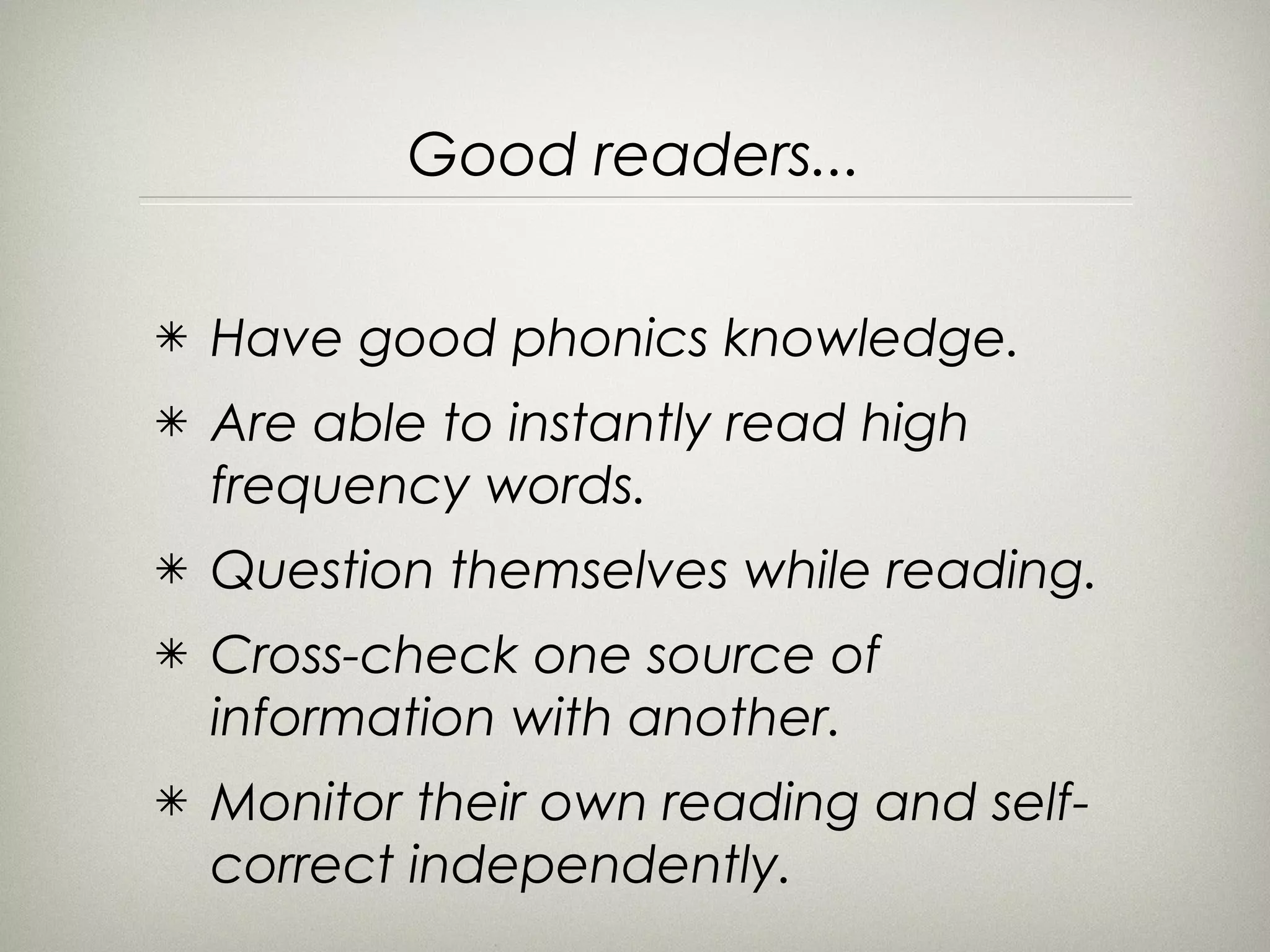 Good readers...

✴   Have good phonics knowledge.
✴   Are able to instantly read high
    frequency words.
✴   Question themselves while reading.
✴   Cross-check one source of
    information with another.
✴   Monitor their own reading and self-
    correct independently.
 