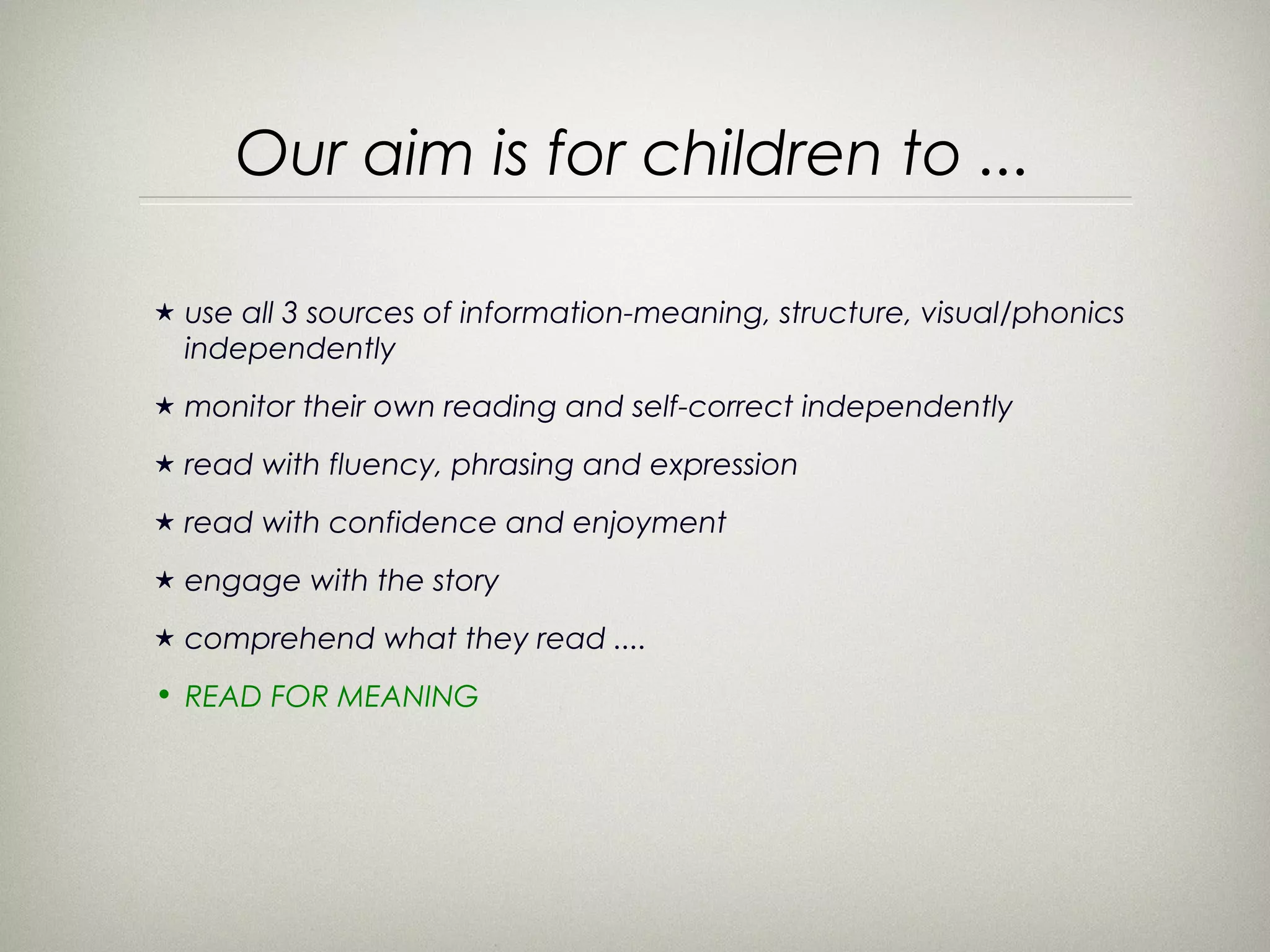 Our aim is for children to ...

★   use all 3 sources of information-meaning, structure, visual/phonics
    independently
★   monitor their own reading and self-correct independently
★   read with fluency, phrasing and expression
★   read with confidence and enjoyment
★   engage with the story
★   comprehend what they read ....
• READ FOR MEANING
 