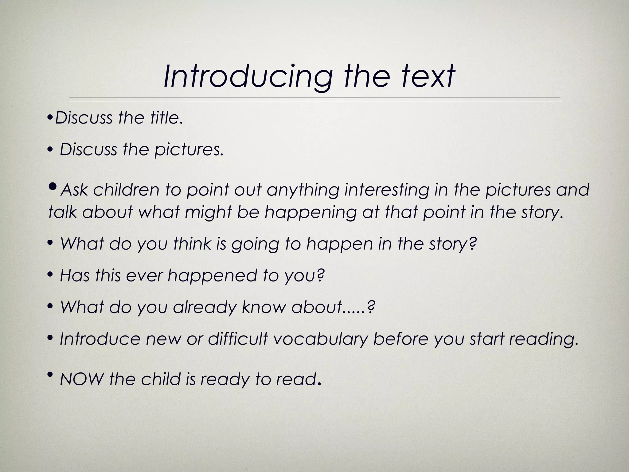 Introducing the text
•Discuss the title.
• Discuss the pictures.

•Ask children to point out anything interesting in the pictures and
talk about what might be happening at that point in the story.
• What do you think is going to happen in the story?
• Has this ever happened to you?
• What do you already know about.....?
• Introduce new or difficult vocabulary before you start reading.

• NOW the child is ready to read.
 